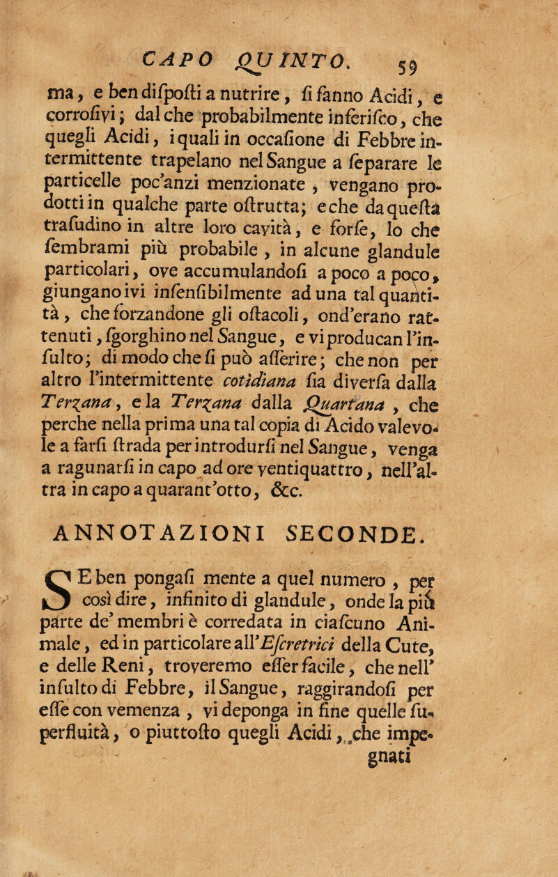 ma, e ben difpofti a nutrire, fi fanno Acidi, e corro/ivi ; dal che probabilmente infèrifco, che quegli Acidi, i quali in occafione di Febbre in¬ termittente trapelano nel Sangue a /èparare le particelle poc’anzi menzionate , vengano pro¬ dotti in qualche parte oftrutta; eche daqueda traludino in altre loro cayità, e forfè, lo che fembrami più probabile , in alcune glandule particolari, ove accumulandoli a poco a poco, giunganoivi infenfibilmente aduna tal quanti¬ tà , che forzandone gli oftacoli, ond’erano rat¬ tenuti , Igorghinonel Sangue, e viproducan l’in- fulto; di modo che fi può aderire; che non per altro l’intermittente cotìdiana fia diverfa dalla Terzana, eia Ternana dalla Quartana , che perche nella prima una tal copia di Acido valevo¬ le a farli dirada per introdurli nel Sangue, venga a ragunarfi in capo ad ore ventiquattro, nell’al¬ tra in capo a quarantotto, &c. ANNOTAZIONI SECONDE. SE ben pongali mente a quel numero , per così dire, infinito di glandule, ondelapià parte de’ membri è corredata in cialcuno Ani¬ male , ed in particolare all’Efcretrici della Cute, e delle Reni, troveremo elfer fàcile, che nell’ infultodi Febbre, il Sangue, raggirandoli per effe con vemenza , vi deponga in fine quelle fu- perfluità, o piuttofto quegli Acidi, .che impe¬ gnati