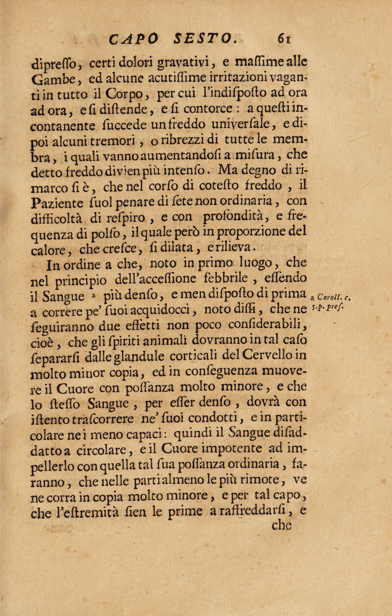 diprelìb, certi dolori gravativi, e malfime alle Gambe, ed alcune acutilfime irritazioni vagan¬ ti in tutto il Corpo, per cui l’indifpolto ad ora adora, e fi diffonde, e fi contorce: a quelli in¬ contanente fuccede un freddo uniyerfale, e di¬ poi alcuni tremori, o ribrezzi di tutte le mem¬ bra , i quali vanno aumentandoli a mi fura, che detto freddo divienpiù intentò. Ma degno di ri¬ marco fi è, che nel corfo di cotello freddo , il Paziente fuol penare di fote non ordinaria, con difficoltà di refpiro , e con profondità, e fre¬ quenza di polfo, il quale però in proporzione del calore, checrefce, fidilata, erilieva. In ordine a che, noto in primo luogo, che nel principio delFaccelfione febbrile , effondo il Sangue a piò denfo, e men difpollo di prima a Corali, c. a corrère pe’ Tuoi acquidocci, noto dilli, che ne *•*•*/• feguiranno due effètti non poco confiderabili, cioè, che gli fpiriti animali dovranno in tal calò fepararfi dalle glandule corticali del Cervello in molto minor copia, ed in confeguenza muove¬ re il Cuore con pofiànza molto minore, e che lo Hello Sangue , per elfor denfo , dovrà con illento trafcorrere ne’fuoi condotti, e in parti¬ colare nei meno capaci : quindi il Sangue difad- datto a circolare, e il Cuore impotente ad im¬ pellerlo con quella tal fua polfanza ordinaria, fa¬ ranno, che nelle parti almeno le più rimote, ve ne corra in copia molto minore, e per tal capo, che l’ellremità fien le prime a raffreddarli, e