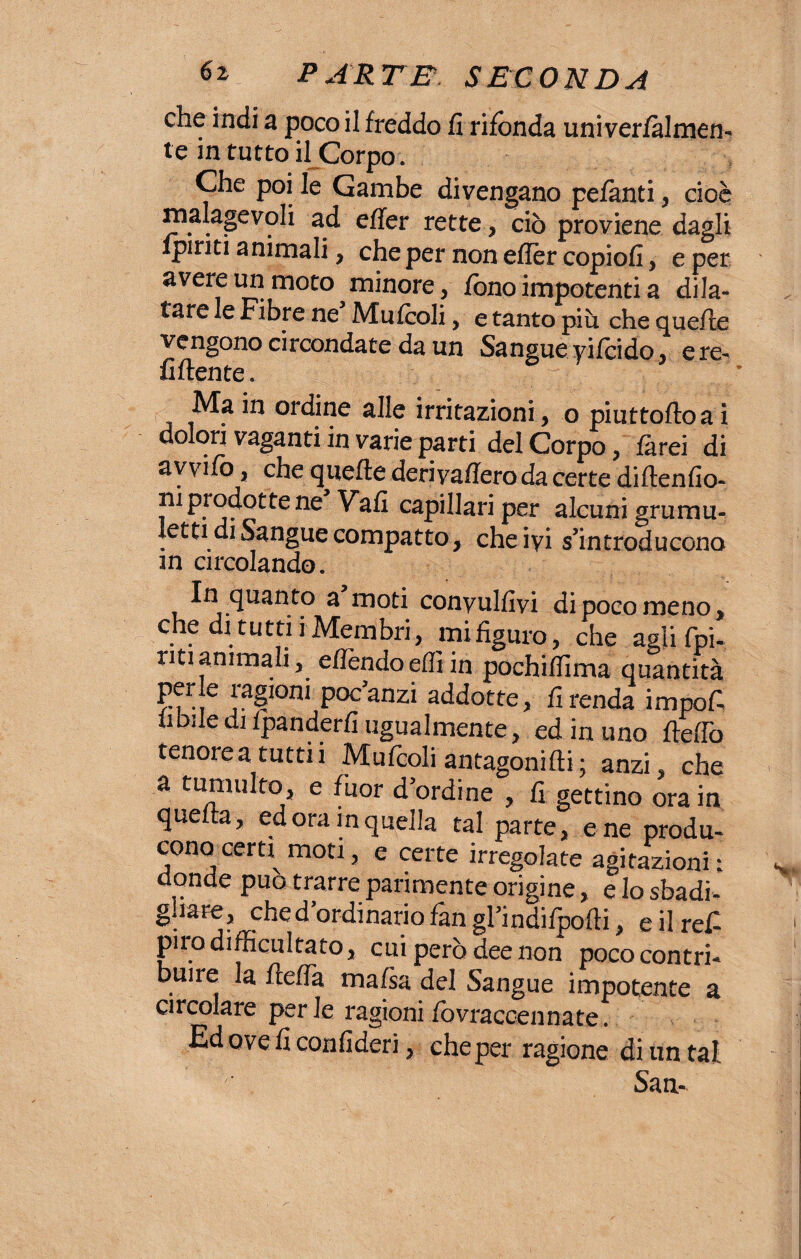 che indi a poco il freddo fi rifonda univerialmen- te in tutto il Corpo . Che poi le Gambe divengano pefanti, cioè malagevoli ad effer rette, ciò proviene dagli Ipriti animali, che per non eflèr copiofi, e per avere un moto minore, fono impotenti a dila¬ tare le Fibre ne Mufcoli, e tanto piò che quelle vengono circondate da un Sangue yifcido, ere- fiftente. Ma in ordine alle irritazioni , o piuttoftoai dolori vaganti in varie parti del Corpo, farei di avvifo, che quelle derivafiero da certe diftenfio- ni piodotte ne Vali capillari per alcunigrumu- letti di Sangue compatto, che ivi s’introducono m circolando. In quanto a moti conyulfivi di poco meno, che di tutti i Membri, mi figuro, che agli fpi- ntianimali, efièndoefiiin pochifiìma quantità per e ragioni poc’anzi addotte, fi renda impofi imiledi fpanderfi ugualmente, ed in uno Hello tenorea tuttii Mufcoli antagonifli; anzi, che a tumulto, e fuor d’ordine , fi gettino ora in quella, ed ora in quella tal parte, e ne produ¬ cono cera moti, e certe irregolate agitazioni: donde può trarre parimente origine, e Io sbadi- gliare, che d’ordinario fan gl’indifpofti, e il refi pirodifficultato, cui però dee non poco contri¬ buire la flefià mafia del Sangue impotente a circolare perle ragioni fovracoennate. Edoveficonfideri, che per ragione di un tal San-