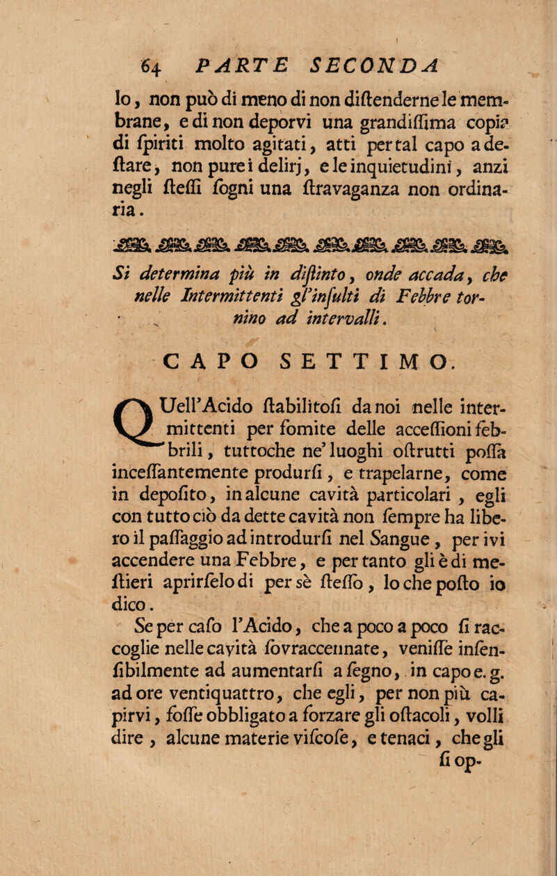 I 6 4 PARTE SECONDA Io, non può di meno di non diftenderne le mem¬ brane, e di non deporvi una grandiflima copi? di /piriti molto agitati, atti per tal capo a de¬ ttare j non pure i delirj, e le inquietudini, anzi negli fletti fogni una ftravaganza non ordina¬ ria. 'JKk MBBkJfBk 4B& jttìk M&. Si determina più in dìjìinto, onde accada, che nelle Intermittenti gl’infoiti di Febbre tor¬ nino ad intervalli. CAPO SETTIMO. UeirAcido ftabilitofi da noi nelle inter¬ mittenti per fomite delle acceflìoni feb¬ brili, tuttoché ne’luoghi oftrutti poffà incettantemente produrli, e trapelarne, come in depofito, in alcune cavità particolari , egli con tutto ciò da dette cavità non fèmpre ha libe¬ ro il pattaggio ad introdurli nel Sangue, per ivi accendere una Febbre, e pertanto gli è di me- flieri aprirfelodi persè fletto, lo che pollo io dico. Sepercafo FAcido, che a poco a poco li rac¬ coglie nelle cayità lòvraccennate, veniffè inlèn- fibilmente ad aumentarli a fegno, in capo e. g. ad ore ventiquattro, che egli, per non più ca¬ pirvi , fotte obbligato a forzare gli oliaceli, volli dire, alcune materie vifcofe, e tenaci, che gli fiop- c