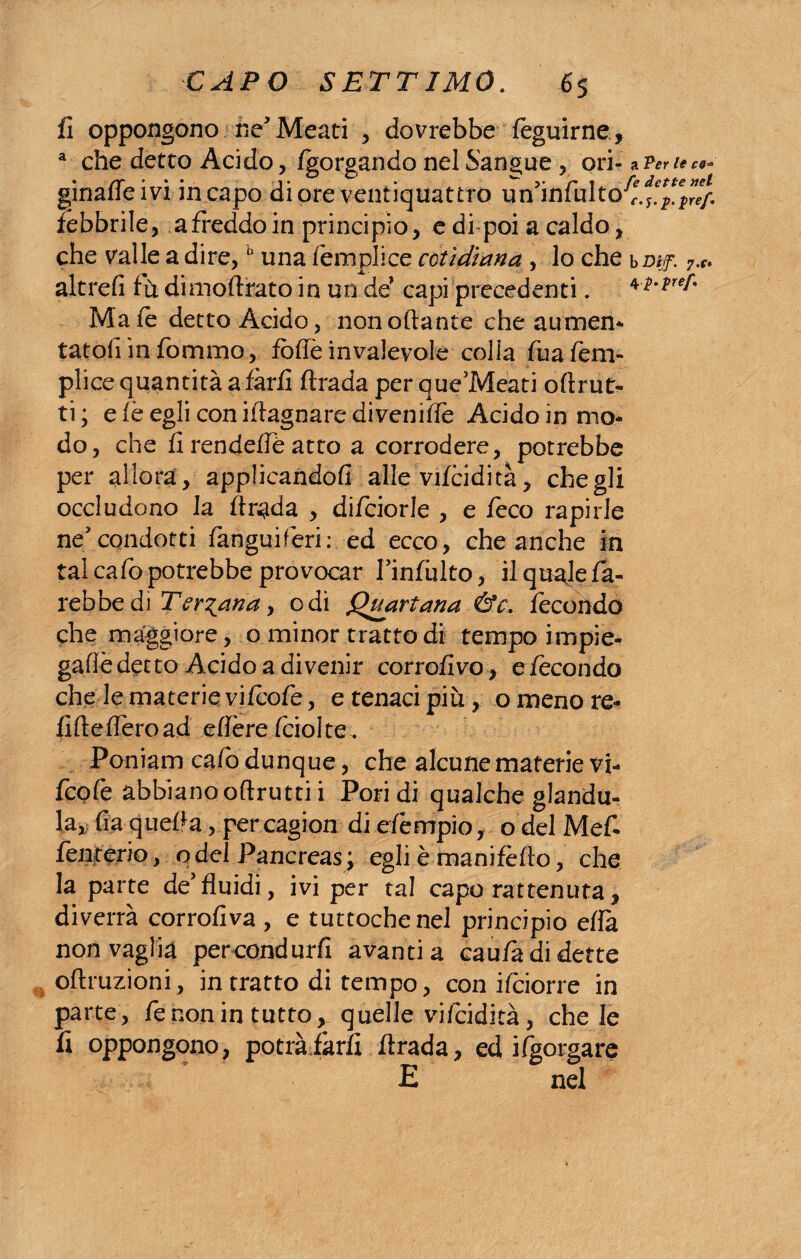fi oppongono ne’Meati , dovrebbe feguirne, a che detto Acido, fgorgando nel Sangue, ori¬ ginane ivi in capo di ore ventiquattro un?infultoJ febbrile, a freddo in principio, e di poi a caldo, che valle a dire,0 una Tempi ice ceti diana , lo che altrefi fù dimoftrato in un de’ capi precedenti. Ma fé detto Acido, non ottante che aumen¬ tatoli in fommo, fotte in valevole colla fuafem- plice quantità a farli ftrada per que’Meati oftrut- ti; efèegliconittagnaredivenitte Acido in mo¬ do, che fi rendette atto a corrodere, potrebbe per allora , applicandoli alle vifcidità, che gli occludono la ttr^da , diTciorle , e feco rapirle ne condotti fanguiferir ed ecco, che anche in tal catto potrebbe provocar finfùlto, il quale fa¬ rebbe di Ternana j odi Quartana .&'e. fecondo che maggiore, o minor tratto di tempo impie- gatte detto Acido a divenir corrofivo, e fecondo che le materie viicotte, e tenaci più, o meno re¬ litte fièro ad ettère (ciotte . Poniam catto dunque, che alcune materie vi¬ icotte abbiano oftrutti i Pori di qualche giandu¬ ia,, fia quella, per cagion di ettèmpio, o del Mef- lenterio, o del Pancreas ; egli è manifètto, che la parte de5fluidi, ivi per tal capo rattenuta, diverrà corrofiva , e tuttoché nel principio ella non vaglia percondurfi avanti a caufà di dette oftruzioni, in tratto di tempo, con ifoiorre in parte, ttenon in tutto, quelle vitteidità, che le fi oppongono, potrà farli ftrada, ed ittgorgare E nel a Per le co* Ce dette nel c.S.p.pref. b Dijf. 7.r* 4 ì-pef'
