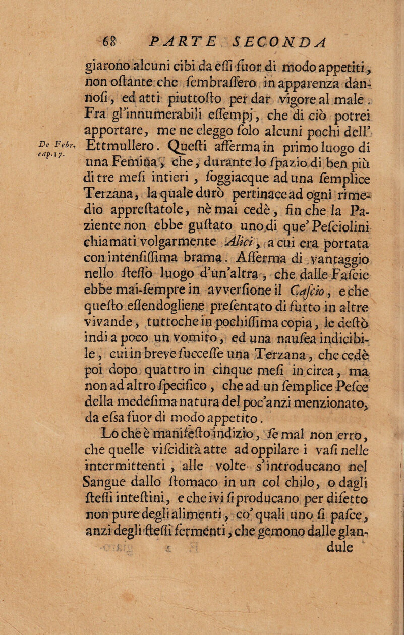 De Febr. caf.iy. 68 PARTE SECONDA giarono alcuni cibi da éffi fuor di modo appetiti, non ottante che fembraffero in apparenza dan- nofi, ed atti piuttofto per dar vigore al male . Fra gl’innumerabili eflempj, che di ciò potrei apportare, me ne eleggo folo alcuni pochi dell’ Ettmullero. Quelli afferma in primo luogo di una Femina, che, durante lo fpazio di ben più di tre meli intieri , lòggiacque aduna lèmplice Terzana, la quale durò pertinace ad ogni rime¬ dio apprettatole, nè mai cedè, fin che la Pa¬ ziente non ebbe guftato uno di que’Pefciolini chiamati volgarmente Alici, acuì era portata con intenfiffima brama. Afferma di vantaggio nello fteflò luogo d’un’altra , che dalle Fafcie ebbe mai-fempre in avverfioneil Cafcio, e che quello ettendogliene prelèntato di furto in altre vivande, tuttoché in poehiffìma copia, le dettò indi a poco un vomito, ed una naufea indicibi¬ le, cuiin breve lucceffe una Terzana , che cede poi dopo quattro in cinque meli incirca, ma non ad altro Ipecifico, che ad uh lèmplice Pefce della medefima natura del poc’anzi menzionato, da elsa fuor di modo appetito. Lo che è manifefto indizio, lèmal non erro, che quelle vifciditàatte adoppilarei vali nelle intermittenti , alle volte s’introducano nel Sangue dallo ftomaco in un col chilo, odagli fletti inteftini, e che i vi fi producano per dilètto non pure degli alimenti ? co’quali uno fi palce, anzi degli fletti fermenti, che gemono dalle glan-
