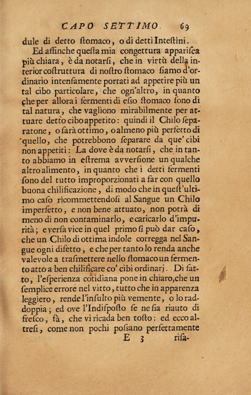 dule di detto ftomaco, odi detti Interini. Ed affinché quefta mia congettura apparile^ più chiara, è da notarfi, che in virtù della in¬ terior coftrutturà di noftro ftomaco fiamo d'or¬ dinario intenfamente portati ad appetire più un tal cibo particolare, che ogn'altro, inquanto phe per allora i fermenti di erto ftomaco fono di tal natura, chevagliono mirabilmente per at¬ tuare detto cibo appetito: quindi il Chilo Spa¬ ratone, o farà ottimo, ©almeno più perfètto di quello, che potrebbono fèparare da que'cibi non appetiti : La dove è da notarfi, che in tan¬ to abbiamo in eftrema avverinone un qualche altro alimento, inquanto che i detti fermenti fono del tutto improporzionati a far con quello buona chilificazione, dì modo che in queft'ulti- mo cafo ricommettendofi al Sangue un Chilo imperfètto, e non bene attuato, non potrà di meno di non contaminarlo, ecaricarlo d'impu¬ rità ; e verfa vice in quel primo fi può dar cafo, che un Chilo di ottima indole corregga nel San¬ gue ogni difetto, e che per tanto lo renda anche valevole a trafmettere nello ftomaco un fermen¬ to atto a ben chilifìcare co5 cibi ordinari. Di fat¬ to, refperienza còtidiana pone in chiaro,che un femplice errore nel vitto, tutto che in apparenza leggiero, rende Fin fu Ito più vemente, o lo rad¬ doppia ; ed ove rindifpoflo fe nefia riauto di frefeo, fà, che vi ricada ben torto : ed ecco al- trefi, come non pochi pofsano perfettamente E 3 rifa-