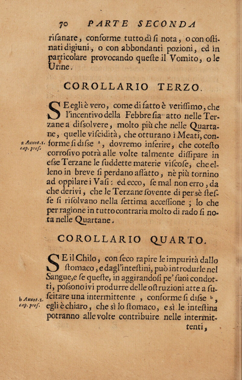 rifanare, conforme tuttodì fi nota, oconofti- nati digiuni, o con abbondanti pozioni, ed in particolare provocando quelle il Vomito, ole Urine, COROLLARIO TERZO. S Begli è vero, come di fatto è veri filmo, che l’incentivo della Febbre fia atto nelle Ter- zanea difsolvere, molto piu che nelle Quarta¬ ne, quelle vifcidità, che otturano i Meati, con- forme fi di fise a, dovremo inferire , che cotefio corrofivo potrà alle volte talmente diflìpare in efse Terzane le fuddette materie vi (cole, che el¬ leno in breve fi perdano affatto, nè piu tornino ad oppilare i Vali : ed ecco, fe mal non erro, da che derivi, che le Terzane lòvente di persè Ile fi¬ fe fi rifolvano nella lertima accefilone ; lo che per ragione in tuttocontraria molto di rado fi no» ta nelle Quartane * COROLLARIO QUARTO. SE il Chilo, con Ceco rapire le impurità dallo ftomaco, edagl’inteftini, può introdurle nel Sangue,e fe quelle, in aggirandoli pe’ Tuoi condot¬ ti, polsonoivi produrre delle off ruzioni atte a fu- bAmt.t. Aitare una intermittente , conforme fi difie b, ‘i-F'f- egli è chiaro, che sì lo ff omaco, e sì le inteff ina potranno alle volte contribuire nelle intermit¬ tenti ,