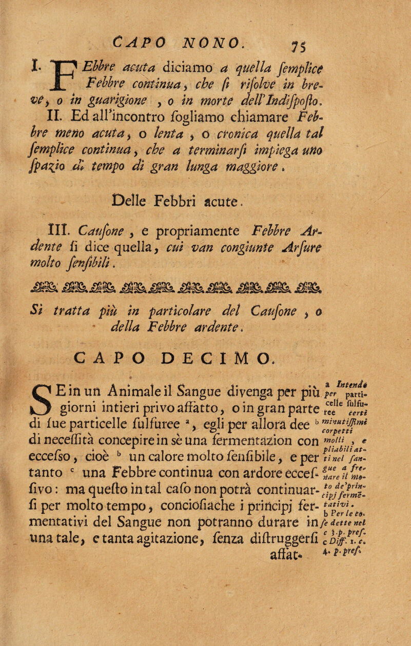 I- TT? Ebbre acuta diciamo a quella femplice l Febbre continua > che fi rifolve in bre¬ ve > o in guarigione , o in morte dell'Indifpofio. IL Ed alfincontro fogliamo chiamare Fe£» #^#0 acuta , o lenta , o cronica quella tal femplice contìnua , che a terminar fi impiega uno fpa%io di tempo dì gran lunga maggiore * Delle Febbri acute, III. Caufone , e propriamente Febbre Ar~ dente fi dice quella, rwi van congiunte Arfure molto fenfibìli « ^ ÌSM9& jflBBt tratta piu in particolare del Caufone , o Febbre ardente * CAPO DECIMO. Intende SE in un Animale il Sangue divenga per più ^ Pmi! giorni intieri privo anatro, o in gran parte ree S di fue particelle fulfuree % egli per allora dee h dineceffità concepire in se una fermentazion con moll\ » « eccelso, cioè b un calore molto fenfìbile, e per t! nel fan* tanto c una Febbre continua con ardore eccef* fivo: ma quello in tal cafo non potrà continuar- fi per molto tempo, conciofiache i principi fer- mentativi del Sangue non potranno durare in/, dette nel una tale, e tanta agitazione, lènza diftruggerfi IbijfK'v. affati- 4‘ l'(re^