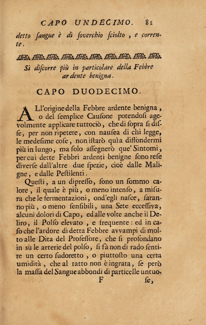 detto [angue è dì foverchio fciolto , e correi te. JÈbJBkJBb » jGR& Sì difcorre più in particolare della Febbre ardente benigna. CAPO DUODECIMO. ALroriginedella Febbre ardente benigna , o del femplice Caufone potendoli age- volmente applicare tuttodì), chedifopra lìdif fe, per non ripetere, con naufea di chi legge, le medefime cofe, noniffarò quìa diffondermi più in lungo, ma foto affegnerò que’ Sintomi , per cui dette Febbri ardenti benigne fono refe diverfe dall’altre due fpezie, cioè dalle Mali¬ gne , e dalle Peftilenti. Quelli , a un dipreffò, fono un fommo ca¬ lore , il quale è più, omenointenfo, amifu- ra che le fermentazioni, ond’egli nafce, faran¬ no più, omeno fenlibili, una Sete eccefliva, alcuni dolori di Capo, ed alle volte anche il De¬ liro, il Pollò elevato , e frequente: ed in ca¬ lò che l’ardore di detta Febbre avvampi di mol¬ to alle Dita del Profeflòre, che lì profondano in sù le arterie del pollò, li fa non di rado lènti- re un certo fudoretto , o piuttoffo una certa umidità, che al tatto non è ingrata, fe però la malfa del Sangue abbondi diparticene untuo^ F fe,