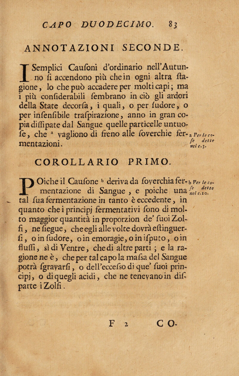 ANNOTAZIONI SECONDE. I Semplici Caufoni ^ordinario nell’Autun- no fi accendono più chein ogni altra Ca¬ gione, lo che può accadere per molti capi; ma i più confiderabili fembrano in ciò gli ardori della State decorfa, i quali, o per {udore, o per infenfibile trafpirazione, anno in gran co¬ pia diflipate dal Sangue quelle particelle untuo- fé, che a yagliono di freno alle foverchie fer-a pig¬ mentazioni. £1/3“* COROLLARIO PRIMO, POicheil Caufone b derivada foyerchiafer-bPeriec0~ mentazione di Sangue , e poiché unacdIeQ[te tal fua fermentazione in tanto è eccedente, in quanto che i principi fermentativi fono di mol¬ to maggior quantità in proporzion de* fuoi Zol¬ fi, nefiegue, che egli alle volte dovrà eftinguer- E, oinfudore, oin emoragie, oinifputo, oin Audi, sì di Ventre, che di altre parti ; e la ra¬ gione ne è, che per tal capo la mafia del Sangue potrà fgrayarfi, o delFeccefio di que’ fuoi prin¬ cipi, o di quegli acidi, che ne tenevano in difi parte i Zolfi.