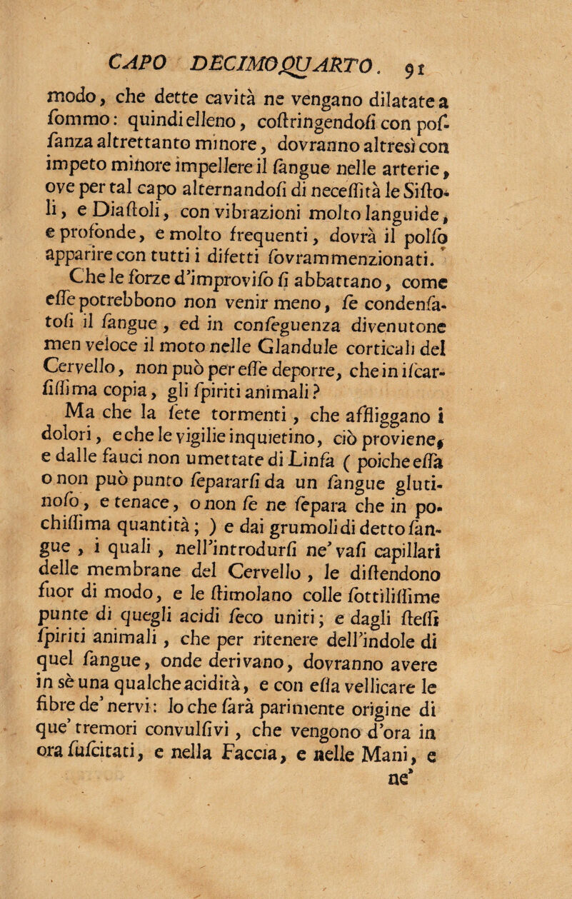 modo, che dette cavità ne vengano dilatate a fornaio: quindi elleno, coftringendofi con pof- fanza altrettanto minore, dovranno altresì con impeto minore impellerei! (àngue nelle arterie , ove per tal capo alternandoli di neceffità le Siilo* li, eDiafloli, con vibrazioni molto languide * e profónde, e molto frequenti, dovrà il pollo apparire con tutti i difetti fovrammenzionati. Che le forze d’improvifò fi abbattano, come effepotrebbono non venir meno, fè condenfà- tofi il fangue, ed in confèguenza divenutone men veloce il moto nelle Glandule corticali del Cervello, non può per effe deporre, che in i/car- fiffima copia, gli /piriti animali ? Ma che la fete tormenti, che affliggano i dolori, eche le vigilie inquietino, ciò proviene* e dalle fauci non umettate di Linfa ( poiché effa onon può punto fèpararfida un (àngue giuri¬ nolo, e tenace, onon (è ne (èpara che in po- chiflìma quantità; ) e dai grumolidi detto (àn¬ gue , i quali , nelfintrodurfi ne* vafi capillari delle membrane del Cervello , le difendono fuor di modo, e le (limolano colle (òttiliflìme punte di quegli acidi (èco uniti; e dagli (ledi (piriti animali, che per ritenere delfindole di quel fangue, onde derivano, dovranno avere in sè una qualcheacidità, e con ella vellicare le fibre de’nervi : lo che (àrà parimente origine di que’tremori convulfivi, che vengono dora in orafufcitati, e nella Faccia, e nelle Mani, e ne*