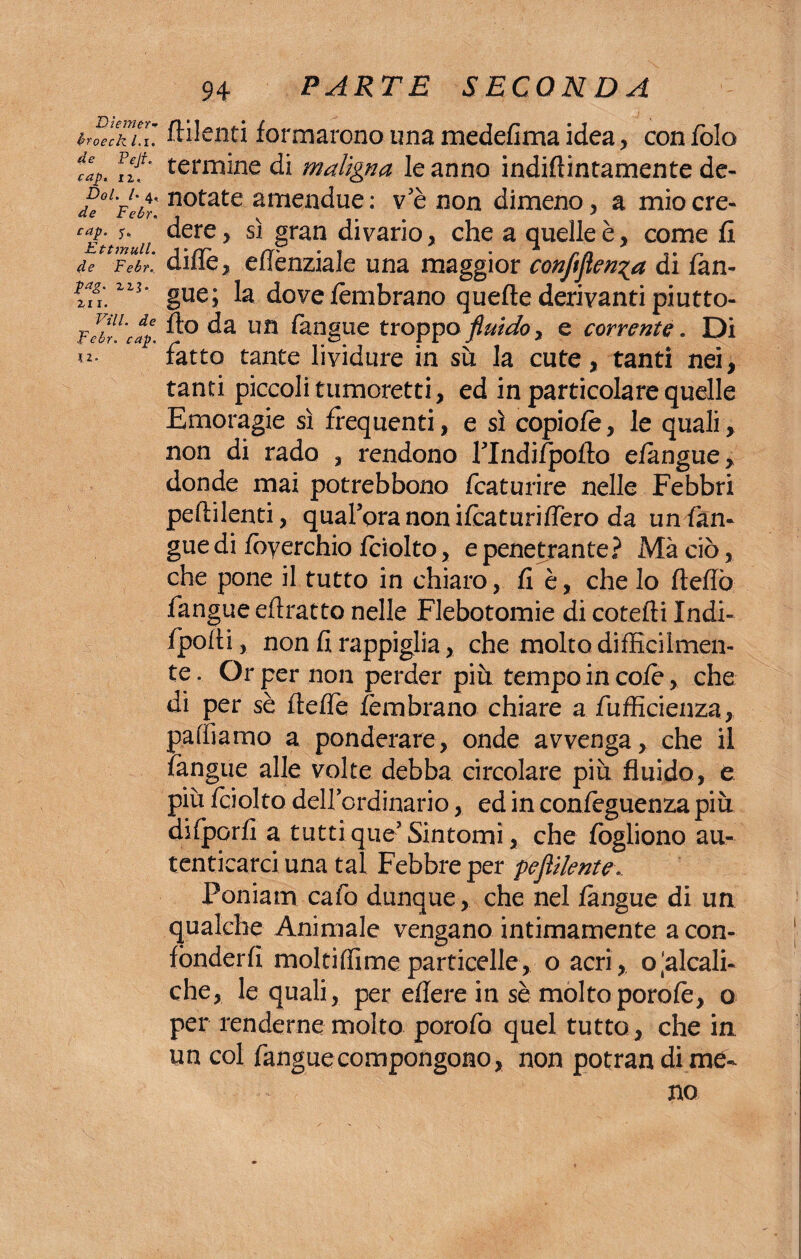 troeck Li. ftilenti formarono una medefima idea, con folo %. fzf* termine di maligna le anno indiftintamente de- Doi. /.4, notate amendue: ve non dimeno, a miocre- de tebr. \ \ . 7 C£nwuii ^ere y S1 Pran divano, che a quelle è, come fi de Febr. dille, eilènziale una maggior conftflen^a di fan- Ì7ù zzì‘ gue; la dove fèmbrano quelle derivanti piutto- FebU'cap S0 da un (àngue troppo fluido > e corrente « Di fatto tante lividure in sù la cute, tanti nei, tanti piccoli tumoretti, ed in particolare quelle Emoragie sì frequenti, e sì copiofe, le quali, non di rado , rendono fTndifpofla e fangue, donde mai potrebbono fcaturire nelle Febbri peflilenti, quaroranonifcaturifiero da un {àn¬ gue di fòyerchio Iciolto, e penetrante? Mà ciò, che pone il tutto in chiaro, fi è, che lo ItelTò fangue eflratto nelle Flebotomie di cotefli Indi* fpolti, non fi rappiglia, che molto difficilmen¬ te . Or per non perder più tempo in cofe, che di per sè fleffe fèmbrano chiare a diffidenza, palliamo a ponderare, onde avvenga, che il fangue alle volte debba circolare più fluido, e più Iciolto dellordinario, ed in confeguenza più difporfi a tuttiqueJSintomi, che fogliono au¬ tenticarci una tal Febbre per pefiUente.. Poniam cafo dunque, che nel fangue di un qualche Animale vengano intimamente a con¬ fonderli moltiffime particelle, o acri, o‘alcali- che, le quali, per edere in sè molto porole, o per renderne molto porofo quel tutto, che in un col fangue compongono, non potran di me¬ no