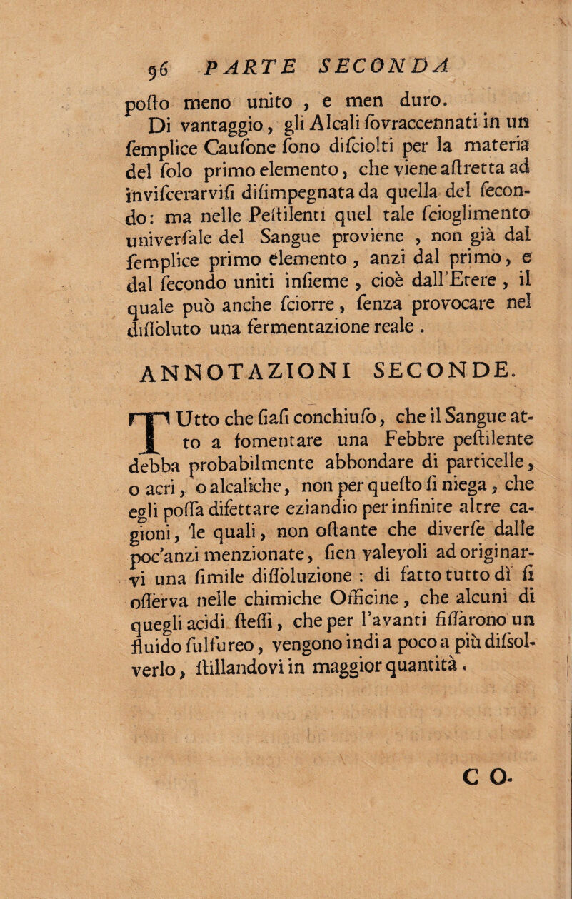 pollo meno unito , e men duro. Di vantaggio, gli Alcali fovraccennati in un femplice Caufone fono difciolti per la materia del folo primo elemento, che viene affretta ad invifcerarvifi difimpegnata da quella del fecon¬ do: ma nelle Peltilenti quel tale fcioglimento univerfale del Sangue proviene , non già dal femplice primo elemento, anzi dal primo, e dal fecondo uniti infieme , cioè dall’Etere , il quale può anche fciorre, fenza provocare nel diflòluto una fermentazione reale . annotazioni seconde. Utto che fiafi conchiufo, che il Sangue at¬ to a fomentare una Febbre pefolente debba probabilmente abbondare di particelle, o acri, o alcalkhe, non per quello fi niega, che egli poffa difettare eziandio per infinite altre ca¬ gioni, le quali, non ottante che diverfe dalle poc’anzi menzionate, fien yaleyoli ad originar¬ vi una limile diflòluzione : di fatto tutto dì fi offèrva nelle chimiche Officine, che alcuni di quegli acidi fteffi, che per l’avanti fidarono un fluido fulfu reo, vengono i ndi a poco a più difsol- verlo, follandovi in maggior quantità. C O-