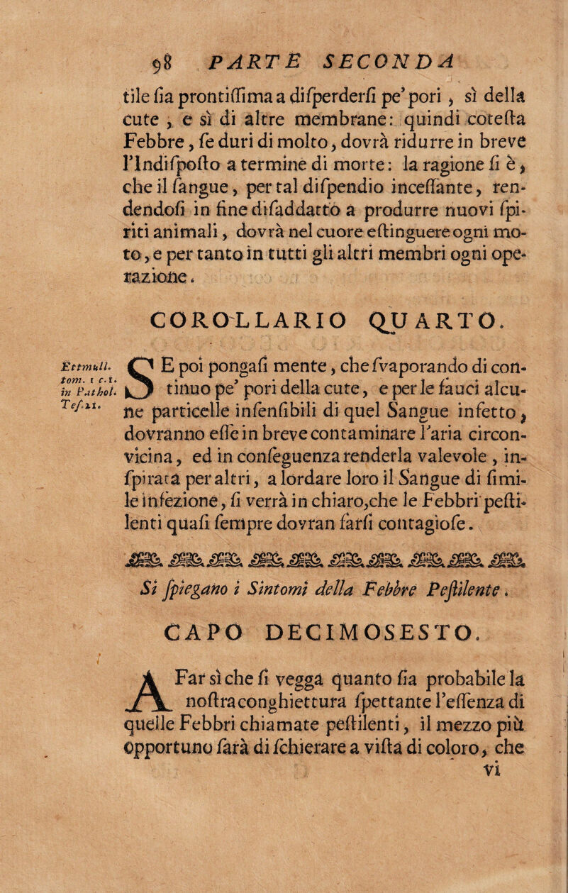 Èttmull. torri, i c- r» in Patholi Tefixi* $8 PARTE SECONDA tile fia prontiffima a difperderfi pe5pori > sì della cute ,. e sì di altre membrane: quindi cotedà Febbre, fé duri di molto > dovrà ridurre in breve rindifpofto a termine di morte ; la ragione fi è * che il/àngue, per tal difpendio incelante, rem dendofi in finerìifaddatto à produrre nuovi /pi¬ riti animali , dovrà nel cuore edinguere ogni mo¬ to , e per tanto in tutti gli altri membri ogni ope* razione. COROLLARIO QUARTO* SE poi ponga/i mente , chefvaporando di con¬ tinuo pe? pori della cute, e per le fauci alcu¬ ne particelle infenfibili di quel Sangue infetto $ dovranno effe in breve contaminare Taria circon¬ vicina , ed in con/eguenza renderla valevole , in- fpiraca per altri, a lordare loro il Sangue di fimi- le infezione, fi verrà in chiaro,che le Febbri pedi- lenti quali Tempre dovran farli contagìofe. Si [piegano i Sintomi della Febbre Pejììlente * CAPO DECIMOSESTO, A Far sì che fi vegga quanto fia probabile la nodraconghiettura fpettante Te/fenza di quelle Febbri chiamate pedilenti, il mezzo pii* Opportuno farà di fchierare a vidà di coloro > che vi