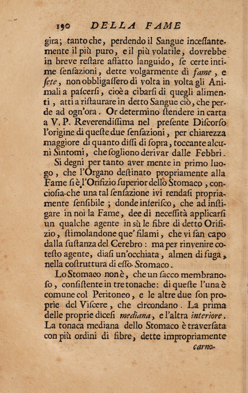 gita; tantoché, perdendo il Sangue inceffante¬ mente il più puro, e il pi h volatile, dovrebbe in breve reftare affatto languido, fé certe inti¬ me Tentazioni, dette volgarmente di fame , e fete, non obbligaflero di volta in volta gli Ani¬ mali a patcerfi, cioè a cibarli di quegli alimen¬ ti , atti a riffaurare in detto Sangue ciò, che per¬ de ad ogn’ora. Or determino ttendere in carta a V, P. Reverendiflima nel prefente Difiorfo Fungine di quelle due tentazioni, per chiarezza maggiore di quanto ditti di tòpra, toccante alcu¬ ni Sintomi, che fogliono derivar dalle Febbri . Si degni per tanto aver mente in primo luo¬ go , che l’Organo deffinato propriamente alla Fame ti è, l’Orifizio fuperior dello Stomaco , con- ciofia-che una tal tentazione ivi rendati propria¬ mente finfibile ; donde inferitco, che adinfti- gare in noi la Fame, dee di neceflità applicarti un qualche agente in su le fibre di detto Orifi¬ zio , ftimolandone que’ filami, che vi fan capo dalla fuftanza del Cerebro : ma per rinvenire co¬ letto agente, diati un occhiata, almen di fuga , nella coftruttura di etto. Stomaco. Lo Stomaco non è, che un tacco membrano- fo, continente in tre tonache : di quetèe l’una è comune col Peritoneo, e le altre due fon pro¬ prie del Vi fiere , che circondano . La prima delle proprie diceti mediana,. e l’altra interiore. La tonaca mediana dello Stomaco è travertàta con più ordini di fibre, dette impropriamente carnai