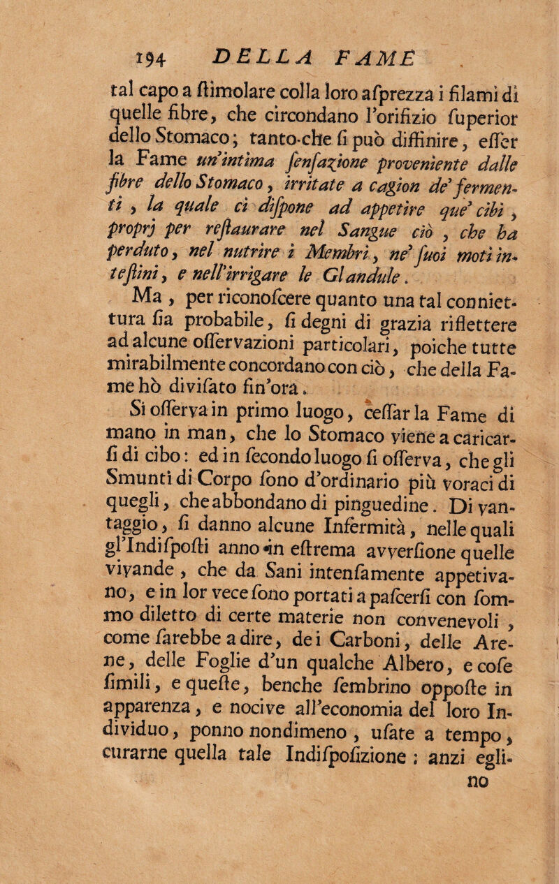 tal capo a /limolare colla loroafprezza i filami di quelle fibre, che circondano l’orifizio fuperior dello Stomaco ; tanto ché fi può diifinire, efler la Fame un intima fienfiaftoné proveniente dalle fibre dello Stomaco, irritate a cagion de’ fermen¬ ti , la quale ci difpone ad appetire que’ cibi, proprj per refiaurare nel Sangue ciò , che ha perduto, nel nutrire ì Membri, ne1 fuoi Moti iu¬ te fini , e nell’irrigare le Gl andule. Ma , per riconofcere quanto una tal conniet- tura fia probabile, fi degni di grazia riflettere ad alcune oflervazioni particolari, poiché tutte mirabilmente concordano con ciò, che della Fa¬ me hò divifato fìn’ora, Sioflervain primo luogo, celiarla Fame di mano in man, che lo Stomaco viene a caricar¬ li di cibo : ed in fecondo luogo fi oflerva, che gli Smunti di Corpo fono d’ordinario più voraci di quegli, che abbondano di pinguedine. Di van¬ taggio j fi danno alcune Infermità, nelle quali gl’Indifpofli anno *ìn eftrema avverfione quelle vivande , che da Sani intenfà mente appetiva¬ no, e in lor vece fono portati a palcerfi con forn¬ irlo diletto di certe materie non convenevoli come farebbe a dire, dei Carboni, delle Are¬ ne, delle Foglie d’un qualche Albero, ecofe limili, e quelle, benché fembrino oppolle in apparenza, e nocive all’economia del loro In¬ dividuo , ponno nondimeno , ulàte a tempo, curarne quella tale Indifpofizione : anzi egli- no