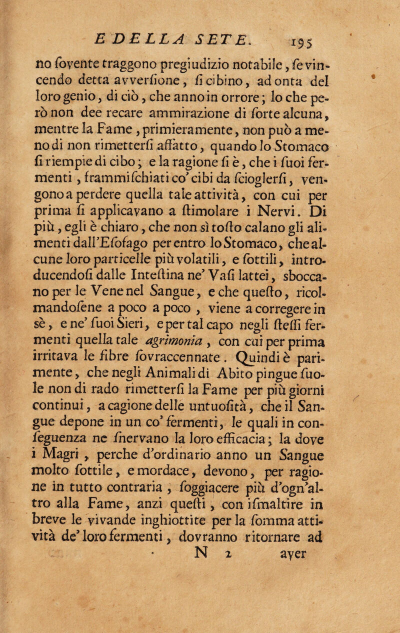 no foyente traggono pregiudizio notabile, /evin¬ cendo detta avverlione, fi cibino, adonta del loro genio, di ciò, che anno in orrore; Io che pe¬ rò non dee recare ammirazione di forte alcuna, mentre la Fame, primieramente, non può a me¬ no di non rimetterli affatto, quando lo Stomaco fi riempie di cibo ; e la ragione fi è, che i Tuoi fer¬ menti , frammifchiati co' cibi da fcioglerfi, ven¬ gono a perdere quella tale attività, con cui per prima fi applicavano a dimoiare i Nervi. Di più, egli è chiaro, che non sì torto calano gli ali¬ menti dall’Elòfago per entro Io Stomaco, che al¬ cune loro particelle più volatili, efòttili, intro- ducendofi dalle Inteftina ne’ Vafi lattei, sbocca¬ no per le Vene nel Sangue, echequerto, ricol- mandolène a poco a poco , viene a corregere in sè, e ne’Tuoi Sieri, e per tal capo negli ftdfi fer¬ menti quella tale agrimonia, con cui per prima irritava le fibre fovraccennate . Quindi è pari¬ mente, che negli Animalidi Abito pingue fuo- le non di rado rimetterli la Fame per più giorni continui, a cagione delle untuofità, che il San¬ gue depone in un co’ fermenti, le quali in con- feguenza ne fnervano la loro efficacia ; la dove i Magri , perche d’ordinario anno un Sangue molto fiottile, e mordace, devono, per ragio¬ ne in tutto contraria , fioggiacere più d’ogn’al- tro alla Fame, anzi quelli, con ifimaltìre in breve le vivande inghiottite per la fiomma atti¬ vità de’loro fermenti, dovranno ritornare ad N 2 ayer