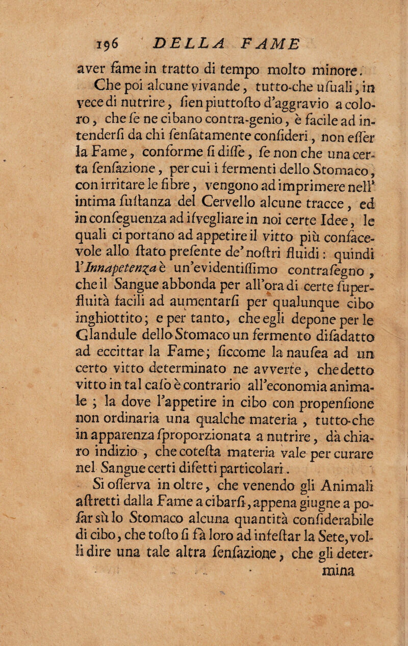 / 196 DELLA FAME aver fame in tratto di tempo molto minore. Che poi alcune vivande, tutto-che ufuali, in vece di nutrire, fieri piuttofto d’aggravio a colo¬ ro, chele ne cibano contra-genio, è facile ad in¬ tenderli da chi fenlàtamente confideri, non ellèr la Fame, conforme fi dilfe, fe non che una cer¬ ta fenlàzione, per cui i fermenti dello Stomaco, con irritare le fibre, vengono ad imprimere nell* intima fultanza del Cervello alcune tracce, ed in confeguenza ad Svegliare in noi certe Idee, le quali ci portano ad appetire il vitto più conface- vole allo flato prefente de’noftri fluidi : quindi YInnapeten^a è un’evidentiflìmo contrafegno , che il Sangue abbonda per all’ora di certe fuper- fluità facili ad aumentarli per qualunque cibo inghiottito; e per tanto, che egli depone per le Grandule dello Stomaco un fermento dilàdatto ad eccittar la Fame; ficcome la naulèa ad un certo vitto determinato ne avverte, chedetto vitto in tal calò è contrario all’economia anima¬ le ; la dove l’appetire in cibo con propenfione non ordinaria una qualche materia , tutto-che in apparenza fproporzionata a nutrire, dà chia¬ ro indizio , checotefta materia vale per curare nel Sangue certi difetti particolari. Sioflerva inoltre, che venendo gli Animali aftretti dalla Fame a cibarli, appena giugne a po¬ tar sii lo Stomaco alcuna quantità confiderabile di cibo, che tolto fi fa loro ad infettar la Sete,vol¬ li dire una tale altra fenfazione, che gli deter¬ mina