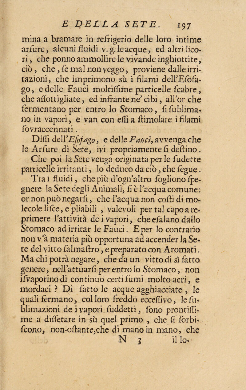 mina a bramare in refrigerio delle loro intime arfure, alcuni fluidi v.g, le acque, ed altri lico¬ ri , che ponno ammollire le vivande inghiottite, ciò, che, fe mal non veggo , proviene dalle irri¬ tazioni, che imprimono su i filami delTEfofa- go, e delle Fauci moltiflime particelle fcabre, che afiottigliate, ed infrante ne cibi, all'or che fermentano per entro lo Stomaco, fi fiublima- no in vapori, e van con effia (limolare ifilami fovraccennati. Diffi dell5Efofago, e delle Fauci, avvenga che le Arftire di Sete, ivi propriamente fi delfino. Che poi la Sete venga originata per le fudette particelle irritanti, lo deduco da ciò, che fegue. Trai fluidi, che più dogi altro fogliono lpe« gnere la Sete degli Animali, fi è lacqua comune : or non può negarli, che lacqua non colli di mo¬ lecole lifce, e pliabili , valevoli per tal capo a re¬ primere Tatti vita dei vapori, che efalano dallo Stomaco ad irritar le Fauci. Eper Io contrario non v5à materia più opportuna ad accender la Se¬ te del vitto falmaltro, e preparato con Aromati. Ma chi potrà negare, che da un vitto di sì latto genere, nellattuarfi per entro lo Stomaco, non ifvaporinodi continuo certi lumi molto acri, e mordaci ? £?i latto le acque agghiacciate , le quali fermano^ col loro freddo ecceffivo, lefu- blimazioni de i vapori fuddetti, fono prontiffi- me a diflètare in su quel primo , che fi forbi- fcono, non-ollante,che di mano in mano, che N 3 il lo-