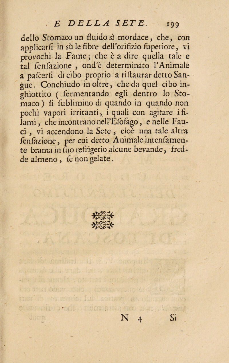 dello Stomacoun fluido sì mordace, che, con applicarli in su le fibre deirorifizio fuperiore, vi provochi la Fame ; che è a dire quella tale e tal fenfazione , ond e determinato l’Animale a pafcerfi di cibo proprio a riftaurar detto San¬ gue. Conchiudo inoltre, che da quel cibo in¬ ghiottito ( fermentando egli dentro lo Sto¬ maco) fi fublimino di quando in quando non pochi vapori irritanti, i quali con agitare ifi¬ lami, che incontrano neirÉfòfago, e nelle Fau¬ ci , vi accendono la Sete , cioè una tale altra fenfazione, per cui detto Animaleintenfamen- te brama in fuo refrigerio alcune bevande, fred* de almeno, le non gelate.