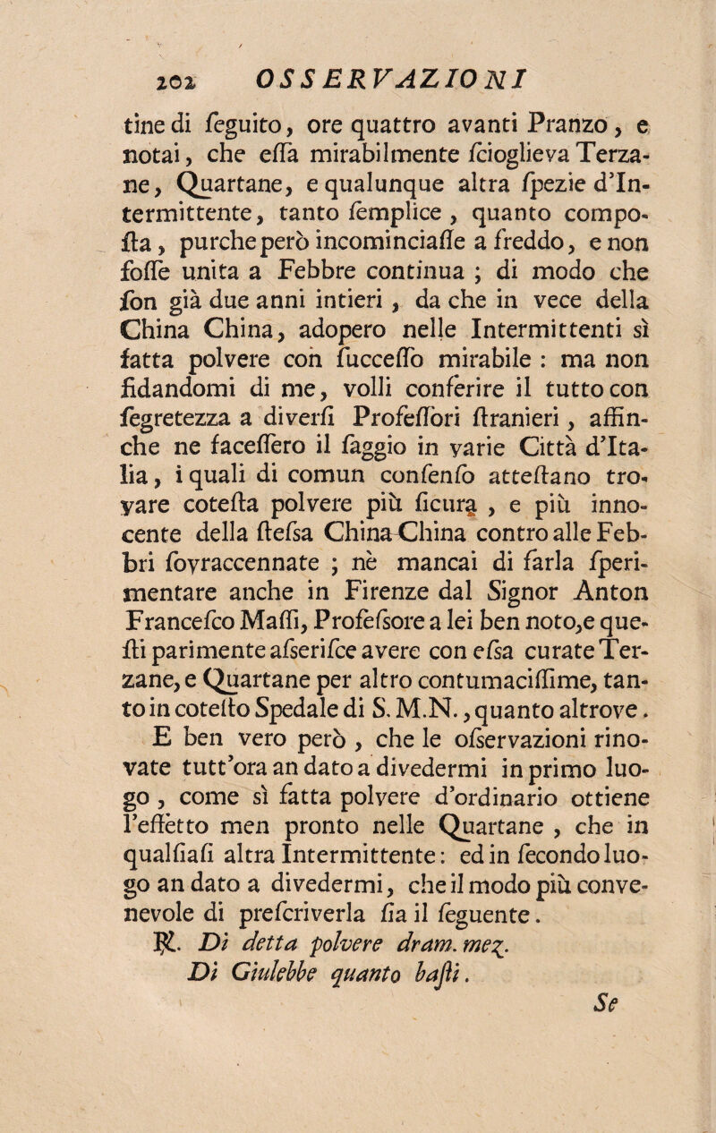 tinedi feguito, ore quattro avanti Pranzo, e notai, che effa mirabilmente fcioglieva Terza¬ ne, Quartane, e qualunque altra fpezie d’In- termittente, tanto fèmplice , quanto compo- fta, purché però incominciafle a freddo, e non foffie unita a Febbre continua ; di modo che fon già due anni intieri , da che in vece della China China, adopero nelle Intermittenti sì fatta polvere con fucceffo mirabile : ma non fidandomi di me, volli conferire il tutto con fegretezza a diverfi ProfefTori ftranieri, affin¬ ché ne faceflero il faggio in yarie Città d'Ita¬ lia , ì quali di comun confenfo atteftano tro¬ vare cotefla polvere più ficur^ , e più inno¬ cente della ftefsa China<]hina contro alle Feb¬ bri foyraccennate ; nè mancai di farla fperi- snentare anche in Firenze dal Signor Anton Francefco Maffi, Profèfsore a lei ben noto,e que¬ lli parimente afserifce avere concisa curate Ter¬ zane, e Quartane per altro contumaciffime, tan¬ to in cotello Spedale di S, M.N., quanto altrove. E ben vero però , che le ofservazioni rino- vate tutt'ora andato a divedermi in primo luo¬ go , come sì fatta polvere d’ordinario ottiene l’effètto men pronto nelle Quartane , che in qualfiafi altra intermittente : ed in fecondo luo¬ go an dato a divedermi, che il modo più conve¬ nevole di prefcriverla fia il feguente. Di detta polvere dram. me%. Di Giulebbe quanto bajìi. Se