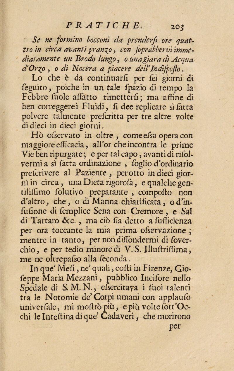 Se ne formino bocconi da prenderfi ore quat¬ tro in circa avanti pranzo , con J'oprMervì imme¬ diatamente un Erodo lungo , o una giara dì Acqua d’Or^o y o di Noe era a piacere dellTndìfpojìo. Lo che è da continuarti per fèì giorni di Seguito, poiché in un tale fpazio di tempo la Febbre fuole affatto rimetterti; ma affine di ben correggerei Fluidi , fi dee replicare si fatta polvere talmente preferitta per tre altre volte di dieci in dieci giorni, Hò ofservato in oltre, come efsa opera con maggiore efficacia, all’or che incontra le prime Vie ben ripurgate ; e per tal capo, avanti di rifol- vermi a sì fatta ordinazione , foglio d’ordinario preferivere al Paziente, perotto in dieci gior¬ ni in circa, una Dieta rigorofà, e qualche gem tiliffimo folutivo preparante , comporto non d’altro, che, o di Manna chiarificata, od’in- fu (Ione di femplice Sena con Cremore , e Sai di Tartaro &c. , ma ciò fia detto a Sufficienza per ora toccante la mia prima ofservazione ; mentre in tanto, per non diffondermi di fòver- chio, e per tedio minore di V. S. Illuftriffima, me ne oltrepafso alla feconda, In que3 Mefi, ne’ quali, corti in Firenze, Gio- feppe Maria Mezzani, pubblico lucifere nello Spedale di S. M. N., esercitava i fuoi talenti tra le Notomie de5 Corpi umani con applaufò univeriale, mi fnoftrò più, e piu volte fott’Oc- chi le Inteftina di que5 Cadaveri, che morirono per