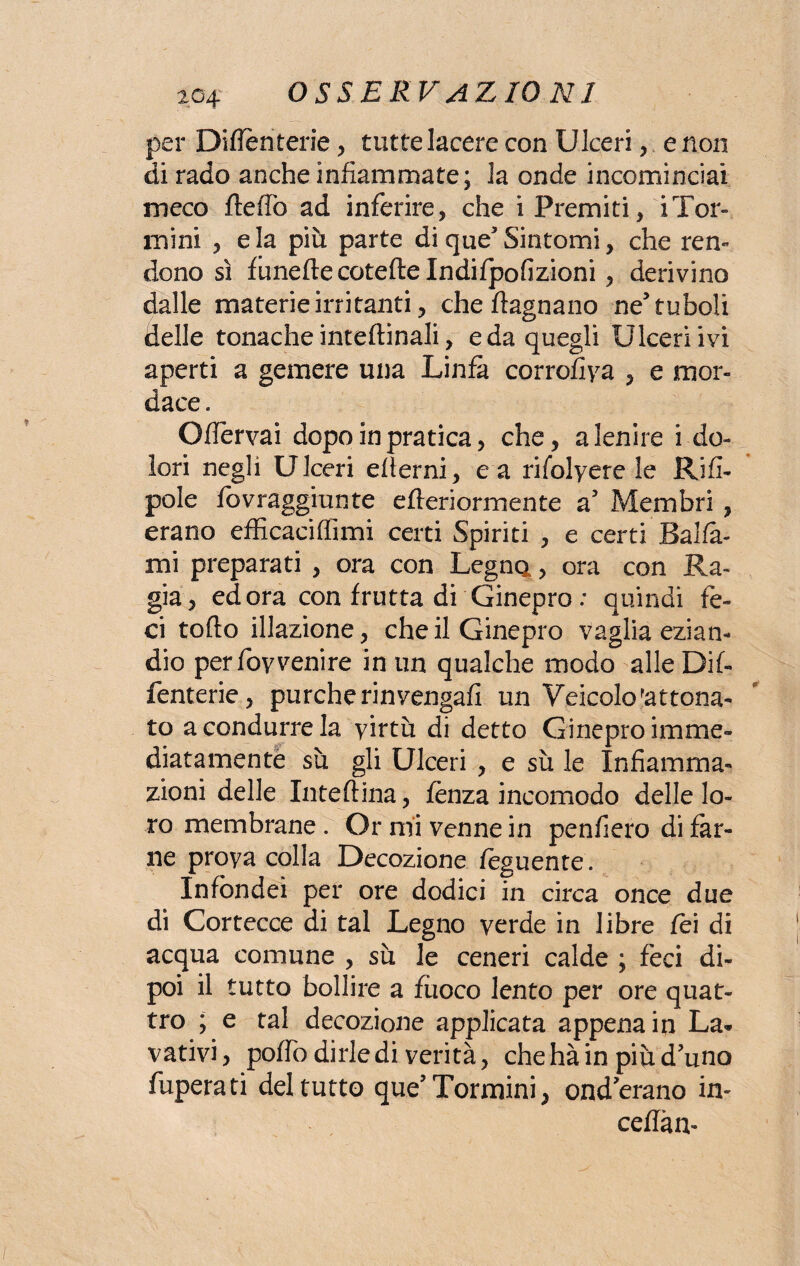 per Differitene , tutte lacere con Ulceri , e non di rado anche infiammate; la onde incominciai meco ftertò ad inferire, che i Premiti, iTor¬ niini , eia più parte di que3 Sintomi, che ren¬ dono sì funeftecoteftelndifpofizioni, derivino dalle materie irritanti, che ftagnano ne'tuboli delle tonache inteftinali, e da quegli Ulceri ivi aperti a gemere una Linfa corrofiya , e mor¬ dace . Offervai dopo in pratica, che, a lenire i do¬ lori negli Ulceri edemi, e a rifolyere le Rifi- pole fbvraggiunte efteriormente a Membri , erano efficaciffimi certi Spiriti , e certi Balla¬ mi preparati , ora con Legna, ora con Ra¬ gia, ed ora con frutta di Ginepro : quindi fe¬ ci torto illazione, che il Ginepro vaglia ezian¬ dio per foyvenire in un qualche modo alle Dif- fenterie, purché rinvengali un Veicolo ottona¬ to a condurre la yirtù di detto Ginepro imme¬ diatamente sù gli Ulceri , e sù le Infiamma¬ zioni delle Inteftina, lenza incomodo delle lo¬ ro membrane . Or mi venne in penderò di far¬ ne proya colla Decozione feguente. Infondei per ore dodici in circa once due di Cortecce di tal Legno verde in libre fei di acqua comune , sù le ceneri calde ; feci di¬ poi il tutto bollire a fuoco lento per ore quat¬ tro ; e tal decozione applicata appena in La¬ vativi, porto dirle di verità, che hà in più d'uno fuperati del tutto que’Tormini, ond erano in- certàn-