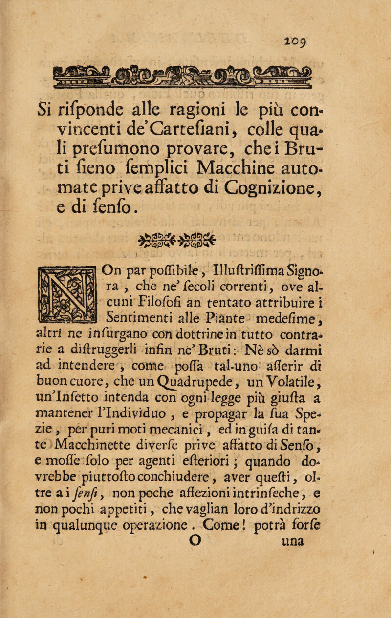 Si rifponde alle ragioni le più con* vincenti de’Cartellarli, colle qua* li prefu mono provare, che i Bru¬ ti fieno femplici Macchine auto- mate prive affatto di Cognizione, e di fenfo. On par podi bile, Illuftriffinja Signor ra , che ne’fecoli correnti, ove al¬ cuni Filofòfi an tentato attribuire i Sentimenti alle Piante medefime, altri ne infurgano con dottrine in tutto contra¬ rie a diftruggerli infin né’Bruti: Nèsò darmi ad intendere , come polla tal-uno aderir di buon cuore, che un Quadrupede, un Volatile, un'Infetto intenda con ogni legge più giufta a mantener Tlndividuo , e propagar la fua Spe¬ zie , per puri moti mecanici, ed in guifa di tan¬ te Macchinette diverfe prive affatto di Senio, e mode folo per agenti efteriori ; quando do¬ vrebbe piuttoftoconchiudere, aver quefti, ol¬ tre a i fenft, non poche affezioni intrinfeche, e non pochi appetiti, chevaglian loro d’ind rizzo in qualunque operazione . Come ! potrà forfè O una