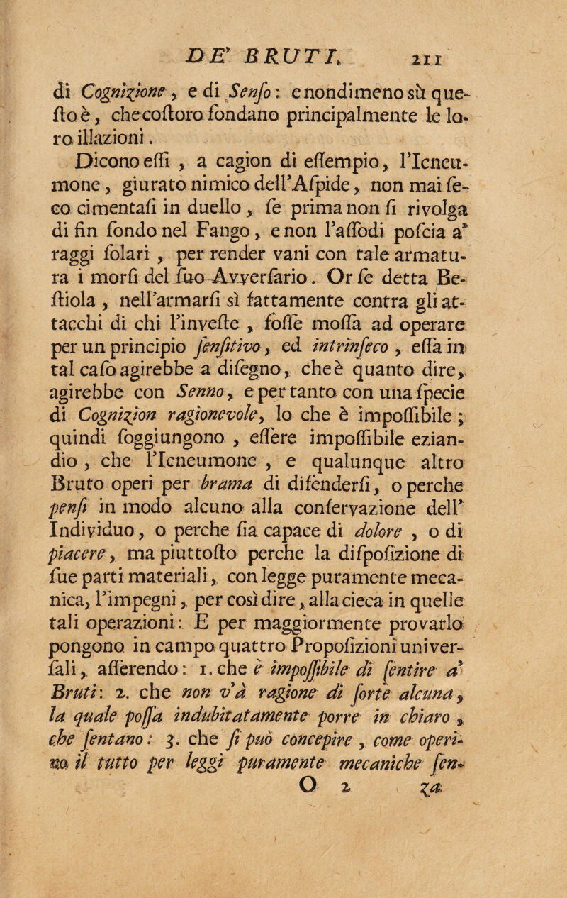dì Cognizione > e di Senfo : e nondimeno sii quel¬ ito è, che codoro fondano principalmente le lo¬ ro illazioni. Dicono effi , a cagion di effempio , l’Icneti¬ mo ne , giurato nimico delFAfpide, non mai Ce¬ co ci menta fi in duello * fé prima non fi rivolga di fin fondo nel Fango, e non fa (Todi pofcia a* raggi folari , per render vani con tale armatu¬ ra i morfi del iuo^ Avyerfàrio. Or Ce detta Be- i fliola , nellarmarfi sì fattamente centra gli at¬ tacchi di chi Tinvefle , fode moda ad operare per un principio Jmfitivo, ed intrìnseco , effa in tal cado agirebbe a difegno, cheè quanto dire, agirebbe con Senno, e per tanto con una fpecie di Cognì^ìon ragionevole, lo che è impedìbile ; quindi foggiungono , edere impedìbile ezian¬ dio , che ricneumone , e qualunque altro Bruto operi per brama di di fènderli, o perche penfi in modo alcuno alla confervazione dell* Individuo , o perche fia capace di dolore , o di piacere y mapiuttodo perche la difpofizione di fue parti materiali, con legge puramente meca» nica, Timpegni, per così dire, alla cieca in quelle tali operazioni: E per maggiormente provarlo pongono in campo quattro Propofizionì uni ver» fali, aderendo : r. che è imponibile dì pentire a Bruti: 2. che non va ragione dì forte alcuna, la quale pojfa indubitatamente porre in chiaro ,, che fentano: 3. che fi può concepire ? come operi* m il tutto per leggi puramente mecaniche fen* O 2. ,
