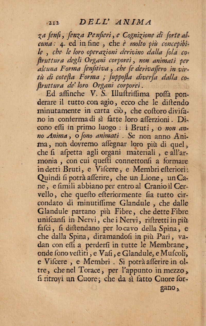 %a fenfi y Penfieri , e Cognizione di forte al¬ cuna : 4. ed in fine , che è molto più concepibi¬ le y che le loro operazioni derivino dalla fola co* frattura degli Organi corporei, non animati per alcuna Forma fenfitìva , che fe derivaffero in vir¬ tù di cote fa Forma ; fuppofa diverfa dalla co- frattura de loro Organi corporei. Ed affinché V. S. Ili u drilli ma pofia pon¬ derare il tutto con agio, ecco che le diluendo minutamente in carta ciò, che coftoro divifa- no in conferma di sì fatte loro aderzioni. Di¬ cono effi in primo luogo : i Bruti, o non an¬ no Anima, o fono animati . Se non anno Ani¬ ma, non dovremo adeguar loro più di quel, che fi afpetta agli organi materiali , e all’ar¬ monia , con cui quelli connettonfi a formare indetti Bruti, e Vifcere, e Membriefteriori: Quindi fi potrà aderire, che un Lione, un Ca¬ ne, e limili abbiano per entro al Cranio il Cer¬ vello, che quello efteriormente fia tutto cir¬ condato di minutidime Glandule , che dalle Glandule partano più Fibre , che dette Fibre unilcanfi in Nervi, che i Nervi, ridretti in più falci, fi diftendano per lo cavo della Spina, e che dalla Spina, diramandoli in più Pari, va¬ dali con effi a perderli in tutte le Membrane* onde fono vediti, e Vali, e Glandule,. e Mufcoli, e Vifcere , e Membri « Si potrà aderire in ol¬ tre, che nel Torace, per l’appunto in mezzo* fi ritroyi un Cuore j che da si fatto Cuore fot- gano %