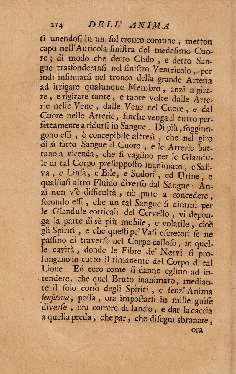 ti unendo/! in un Col tronco comune , metton capo nell’Auricola finiftra del medefimo Cuo¬ re ; di modo che detto Chilo , e detto San¬ gue trasfònderanfi nel finiftro Ventricolo per indi infinuarfi nel tronco della grande Arteria ad irrigare qualunque Membro , anzi a gira¬ re, e rigirare tante, e tante volte dalle Arte¬ rie nelle Vene , dalle Vene nel Cuore , e dal Cuore nelle Arterie, finche venga il tutto per¬ fettamente a ridurli in Sangue. Di piu, foggiun- gonoeffi , è concepibile altresì , che nel giro di sì fatto Sangue il Cuore , e le Arterie bat¬ tano a vicenda, che fi vaglino per le Giandu¬ ii tal Corpo prefu ppo fio inanimato, e Sali¬ va , e Linfa, e Bile, e Sudori , ed Urine, e qualfiafi altro Fluido diverfo dal Sangue : An¬ zi non ve difficultà , nè pure a concedere, fecondo efiì , che un tal Sangue fi dirami per le Glandule corticali del Cervello , vi depon¬ ga la parte di se più mobile, e volatile, cioè gli Spiriti , e che quelli pe’Vafi efcretori fe ne palfino di traverfo nel Corpo-callofo, in quel¬ le cavità , donde le Fibre de’ Nervi fi pro¬ lungano in tutto il rimanente del Corpo di tal Lione . Ed ecco come fi danno eglino ad in¬ tendere, che quel Bruto inanimato, median¬ te il (àio corfo degli Spiriti , e fenz’Anima fenftùva, polla , ora importarli in mille guife diverfe , ora correre di lancio, e dar la caccia a quellapieda, chepar, che dilegni sbranare, ora