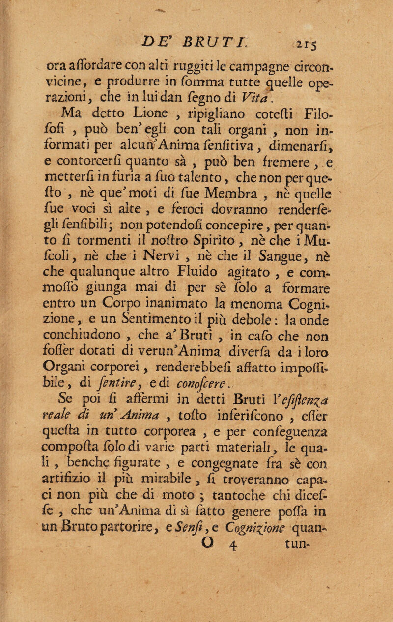 ora affondare con alti ruggitile campagne circon¬ vicine, e produrre in Somma tutte quelle ope¬ razioni, che inluidan fegnodi Vita. Ma detto Lione , ripigliano co te (li Filo¬ sofi , può ben’egli con tali organi , non in¬ formati per alcun Anima lènfitiva, dimenarli, e contorcerli quanto sà , può ben fremere , e metterli in furia a Suo talento, che non per que¬ llo , nè que’moti di Sue Membra , nè quelle fue voci sì alte , e feroci dovranno renderlè- gli Senlìbili; non potendoli concepire, per quan¬ to fi tormenti il noflro Spirito , nè che i Mu- fcoli, nè che i Nervi , nè che il Sangue, nè che qualunque altro Fluido agitato , e com¬ mollò giunga mai di per sè Solo a formare entro un Corpo inanimato la menoma Cogni¬ zione , e un Sentimento il piò debole : la onde conchiudono , che a’Bruti , in calò che non follèr dotati di verun’Anima diverfa da iloro Organi corporei, renderebbe!! affatto impolfi- bile, di fentire, e di conofcere. Se poi fi affermi in detti Bruti Yefiflenia reale di uri Anima , tolto infèrilcono , effèr quella in tutto corporea , e per confeguenza compolla lòlo di varie parti materiali, le qua¬ li , benché figurate , e congegnate fra sè con artifizio il più mirabile, fi troveranno capa¬ ci non più che di moto ; tantoché chi dicefi fè , che un’Anima di sì fatto genere poffa in un Bruto partorire, e Senfi, e Cognizione 4uan- O 4 tun-