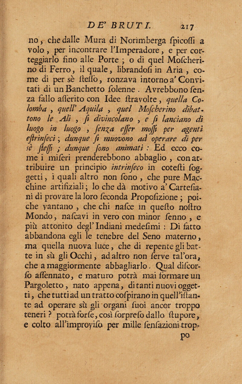 no,- che dalle Mura di Norimberga fpicoffi a volo , per incontrare flmperadore, e per cor- teggiarlo fino alle Porte ; o di quel Mo/cheri- no di Ferro, il quale , librandofi in Aria , co¬ me di per sè fie/lò, ronzava intorno a Convi¬ tati di un Banchetto /bienne . Avrebbono fen- za fallo aderito con Idee /travolte , quella Co¬ lomba , quell* Aquila , quel Mofcherino dibat¬ tono le Ali y ft divincolano y e ft lanciano di luogo in luogo , fen^a ejffer mojft per agenti ejìrinfeci ; dunque ft muovono ad operare di per sè fleffi ; dunque fono animati : Ed ecco co¬ me i mi/èri prenderebbono abbaglio , con at¬ tribuire un principio intrinfeco in cotefti /og¬ getti , i quali altro non fono , che pure Mac¬ chine artifiziali; lo che dà motivo a’Cartefia- ni di provare la loro feconda Propofizione ; poi¬ ché vantano , che chi nafce in quefto noftro Mondo , nafcavi in vero con minor fenno y e più attonito degl’ Indiani medefimi : Di /atto abbandona egli le tenebre del Seno materno y ma quella nuova luce, che di repente gli bat¬ te in sù gli Occhi, ad altro non ferve tafora^ che a maggiormente abbagliarlo. Qual di/cor- fo a/fennato, e maturo potrà mai formare un Pargoletto, nato appena, di tanti nuovi ogget¬ ti , che tutti ad un tratto cofpirano in quelPiftan- te ad operare sù gli organi fùoi ancpr troppo teneri? potrà forfè, così forprefo dallo ftupore, e colto airimproyifo per mille fenfazionkrop- >
