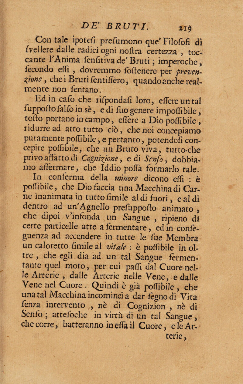 Contale ipotefi prefumono que’Filofofì di /veliere dalle radici ogni noftra certezza , toc¬ cante l’Anima fenfitiva de5 Bruti ; imperoche, fecondo elfi , dovremmo foftenere per preven¬ zione , che i Bruti fentiffèro, quando anche real¬ mente non ferir ano. Ed in calo che rifpondafi loro, edere un tal fuppoftofalfoin sè, edi fuogenere impoffibile, tolto portano in campo, eflere a Dìo porti bile, ridurre ad atto tutto ciò, che noi concepiamo puramente poflìbile, e pertanto, potendoli con¬ cepire portibile, che un Bruto viva, tutto-che privo affatto di Cognizione, edi Senfo, dobbia¬ mo affermare, che Iddio porta formarlo tale. In conferma della minore dicono eflì : è poflìbile, che Dio faccia una Macchina di Car¬ ne inanimata in tutto limile aldi fuori, e al di dentro ad un’Agnello prefuppofto animato , che dipoi v infonda un Sangue , ripieno di certe particelle atte a fermentare, ed in confè- guenza ad accendere in tutte le fue Membra un caloretto limile al vitale : è portibile in ol¬ tre , che egli dia ad un tal Sangue fermen¬ tante quel moto, per cui parti dal Cuore nel¬ le Arterie , dalle Arterie nelle Vene, e dalle Vene nel Cuore . Quindi è già portibile , che una tal Macchina incominci a dar legno di Vita , fenza intervento , nè di Cognizion , nè di Senfo ; attefoche in virtù di un tal Sangue, che corre, batteranno in erta il Cuore, e le Ar¬ terie ,