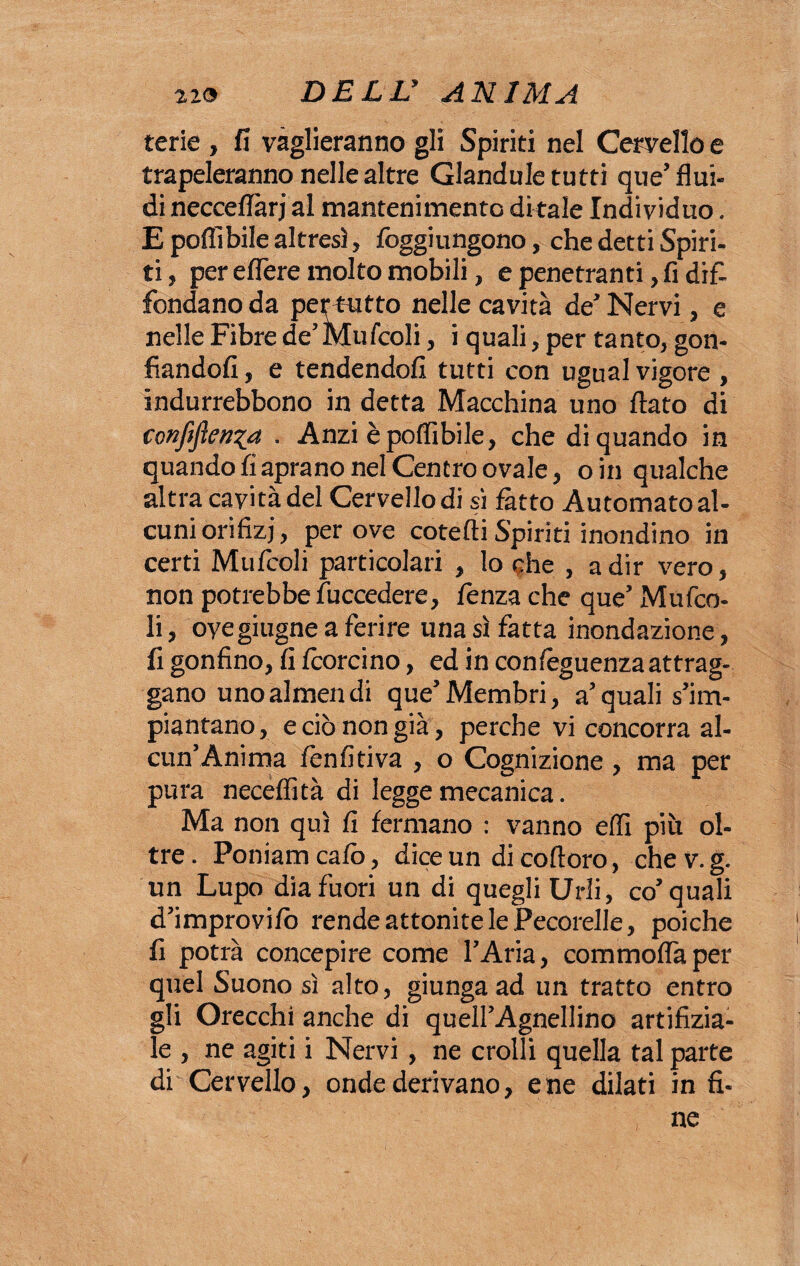 terie , fi vaglieranno gli Spiriti nel Cervello e trapeleranno nelle altre Glandule tutti que’flui¬ di necceflàrj al mantenimento di tale Individuo. E polli bile altresì, foggi ungono, che detti Spiri¬ ti, per eflere molto mobili, e penetranti, fi dif¬ fondano da per tutto nelle cavità de’ Nervi, e nelle Fibre de’ Mufcoli, i quali, per tanto, gon¬ fiandoli , e tendendoli tutti con ugual vigore , indurrebbono in detta Macchina uno flato di confidenza . Anzi èpoflibile, che di quando in quando fi aprano nel Centro ovale, oin qualche altra cavità del Cervello di sì fatto Automato al¬ cuni orifizi, per ove cotefti Spiriti inondino in certi MuItoli particolari , lo che , a dir vero, non potrebbe fuccedere, lenza che que’ Mufco¬ li , oyeghigne a ferire una sì fatta inondazione, fi gonfino, fi Icorcino, ed in conlèguenza attrag¬ gano unoalmendi que5Membri, a5quali s’im¬ piantano , e ciò non già, perche vi concorra al¬ cun’Anima lènfitiva , o Cognizione , ma per pura necelfità di legge mecanica. Ma non qui fi fermano : vanno elfi più ol¬ tre . Poniam calo, dice un di cofloro, che v. g. un Lupo dia fuori un di quegli Urli, co5 quali d’improvilò rende attonite le Pecorelle, poiché fi potrà concepire come l’Aria, commoflàper quel Suono sì alto, giunga ad un tratto entro gli Orecchi anche di quell’Agnellino artifizia- le , ne agiti i Nervi , ne crolli quella tal parte di Cervello, onde derivano, e ne dilati in fi¬ ne