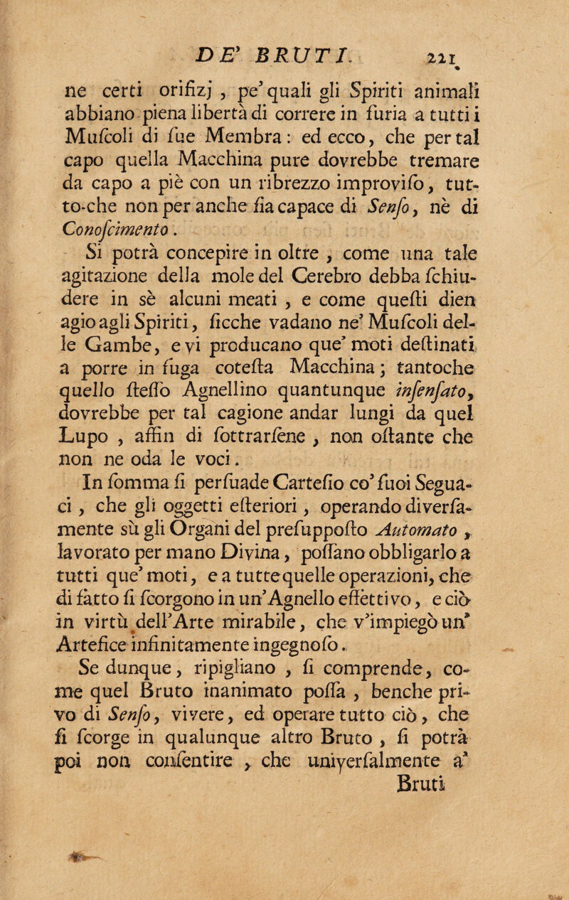 % ne certi orifìzj , pe5 quali gli Spiriti animali abbiano piena libertà di correre in furia a tutti i Mufcoli di fue Membra: ed ecco, che per tal capo quella Macchina pure dovrebbe tremare da capo a piè con un ribrezzo improyifo, tut¬ to-che non per anche fia capace di Senfo, nè di Compimento. Si potrà concepire in oltre , come una tale agitazione della mole del Cerebro debba richiu¬ dere in sè alcuni meati , e come quelli dien agio agli Spiriti, ricche vadano ne5 Muricoli del¬ le Gambe, eyi producano que’moti desinati a porre in fuga cotefta Macchina ; tantoché quello flefiò Agnellino quantunque infenfato, dovrebbe per tal cagione andar lungi da quel Lupo , affin di riottrar/ène , non oflante che non ne oda le voci. In riomma fi perriuade Cartefio coTuoi Segua¬ ci , che gli oggetti citeriori, operando diveda- mente sii gli Organi del preriuppofto Automato , lavorato per mano Divina, pofriano obbligarlo a tutti que’ moti, e a tuttequelle operazioni, che di fatto ri ricorgono in un’Agnello effètti vo, e ciò in virtù^delriArte mirabile, che v'impiegò urf Artefice infinitamente ingegnofo... Se dunque, ripigliano , fi comprende, co¬ me quel Bruto inanimato poffa , benché pri¬ vo di Senfo y vivere, ed operare tutto ciò, che fi fcorge in qualunque altro Bruto , fi potrà poi non conrientire , che unìyerrialmente a* Bruti