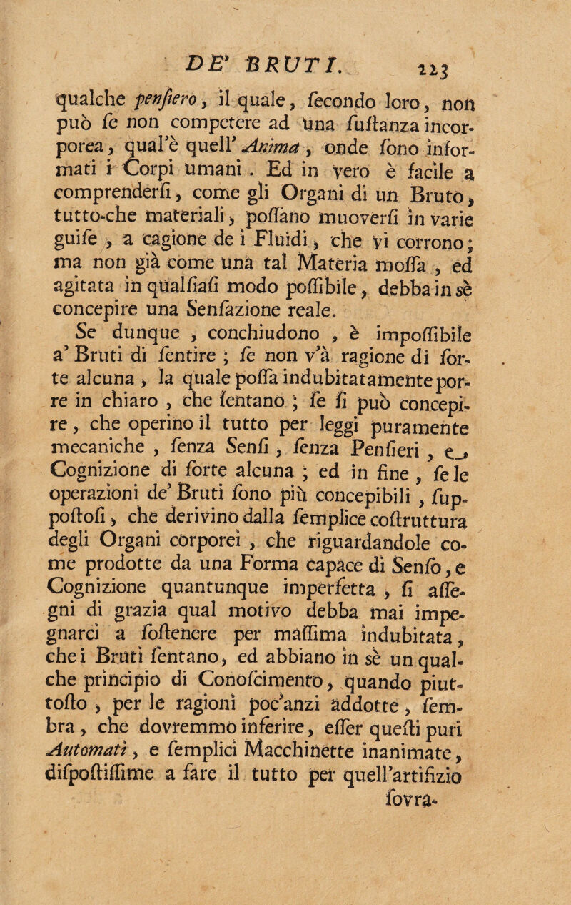 qualche f enfierò, il quale, fecondo loro, non può fe non competere ad Una fuflanza incor¬ porea, quale quell' Anima , onde fono infor¬ mati i Corpi umani . Ed in vero è facile a comprenderli, come gli Organi di un Bruto, tutto-che materiali > portano muoverli in varie guife , a cagione de i Fluidi, che vi corrono; ma non già come una tal Materia moda , ed agitata inqual/iafi modo poflìbile, debba insè concepire una Senfàzione reale. Se dunque , conchiudono , è impoffibile a’ Bruti di fèntire ; fe non v’à ragione di fòr¬ te alcuna , la quale porta indubitatamentepor- re in chiaro , che fentano ; fe fi può concepi¬ re , che operino il tutto per leggi puramente mecaniche , fenza Senfi , lènza Penfieri , e_» Cognizione di fòrte alcuna ; ed in fine , fe le operazioni de’Bruti fono più concepibili , fup. portoli, che derivino dalla femplice coftruttura degli Organi corporei , che riguardandole co¬ me prodotte da una Forma capace di Senio, e Cognizione quantunque imperfetta -, fi alli¬ gni di grazia qual motivo debba mai impe¬ gnarci a fòrtenere per màflima indubitata, chei Bruti fentano, ed abbiano in sè un qual¬ che principio di Conolcimento, quando piut- tofto , per le ragioni poc’anzi addotte , fe ru¬ bra , che dovremmo inferire, eflèr quelli puri Automati, e femplici Macchinette inanimate, difpoftilfime a fare il tutto per queU’artifizio