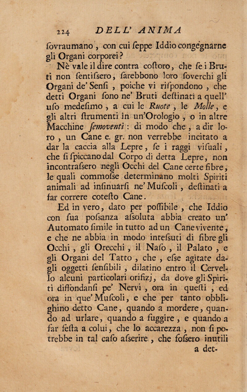 fcvraumano , con cui Zeppe Iddio congegnarne gli Organi corporei ? Nè vale il dire centra coloro, che le i Bru¬ ti non fentifsero, larebbon© loro foverchi gli Organi de Senfi , poiché vi rifondono , che detti Organi fono ne’ Bruti deftinati a queir ufo mede fimo , a cui le Ruote , le Molle, e gli altri finimenti in un’Orologio , o in altre Macchine femoventì : di modo che , adir lo¬ ro , un Cane e. gr. non verrebbe incitato a dar la caccia alla Lepre, fe i raggi vi fu ali, che fifpiccanodal Corpo di detta Lepre, non incontrafsero negli Occhi del Cane certe fibre, le quali commofse determinano molti Spiriti animali ad infinuarfi ne’ Mulcoli , deftinati a far correre cotefto Cane. Ed in vero, dato per poftìbile , che Iddio con fua pofsanza afsoluta abbia creato un* Automato limile in tutto ad un Cane vivente, e che ne abbia in modo intelsuti di fibre gli Occhi , gli Orecchi , il Nafo , il Palato , e gli Organi del Tatto , che , efse agitate da¬ gli oggetti fenfibili , dilatino entro il Cervel¬ lo alcuni particolari orifizj, da dove gli Spiri¬ ti diffòndanfi pe’ Nervi , ora in quelli , ed ora in que’Mulcoli, e che per tanto obbli¬ ghino detto Cane, quando a mordere, quan¬ do ad urlare, quando a fuggire , e quando a far fèlla a colui, che lo accarezza , non fi po^ trebbe in tal cafo afserire , che folsero inutili a det-