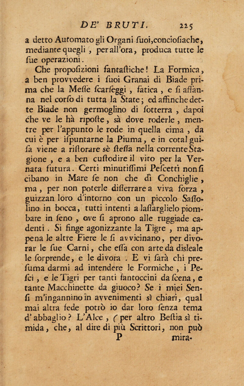 li5 a detto Automato gli Organi duoi,conciofiache, mediante quegli , per allora, produca tutte le Tue operazioni. Che propofizioni fantaftiche! La Formica, a ben provvedere i duoi Granai di Biade pri¬ ma che la Mede fcarlèggi , fatica , e fi affan¬ na nelcorfodi tutta la State; ed affinché det¬ te Biade non germoglino di fotterra , dapoi che ve le hà npofte, sa dove roderle , men¬ tre per l'appunto le rode in quella cima , da cui è per ifpuntarne la Piuma, e in cotalgui¬ da viene a rifiorare sè ftefia nella corrente Sta¬ gione , e a ben cuftodire il viro per la Ver¬ nata futura. Certi minutifiimi Pefcetti nonfi cibano in Mare fe non che dì Conchiglie , ma, per non poterle diflerrare a viva forza , guizzan loro d'intorno con un piccolo Saffo- lino in bocca, tutti intenti a laflàrglielopiom¬ bare in fèno , ave fi aprono alle ruggiade ca¬ denti . Si finge agonizzante la Tigre , ma ap¬ pena le altre Fiere le fi avvicinano, per divo¬ rar le due Carni, che efia con arte da disleale le dorprende, e le divora . E vi farà chi pre- duma darmi ad intendere le Formiche , i Pe¬ lei , e le Tigri per tanti fantoccini da/cena, e tante Macchinette da giuoco? Se i miei Sen¬ fi m'ingannino in avvenimenti sì chiari, qual mai altra fede potrò io dar loro lènza tema d’abbaglio? L'Alce , (per altro Beftia sì ti¬ mida, che, al diredi più Scrittori/non può P mira-