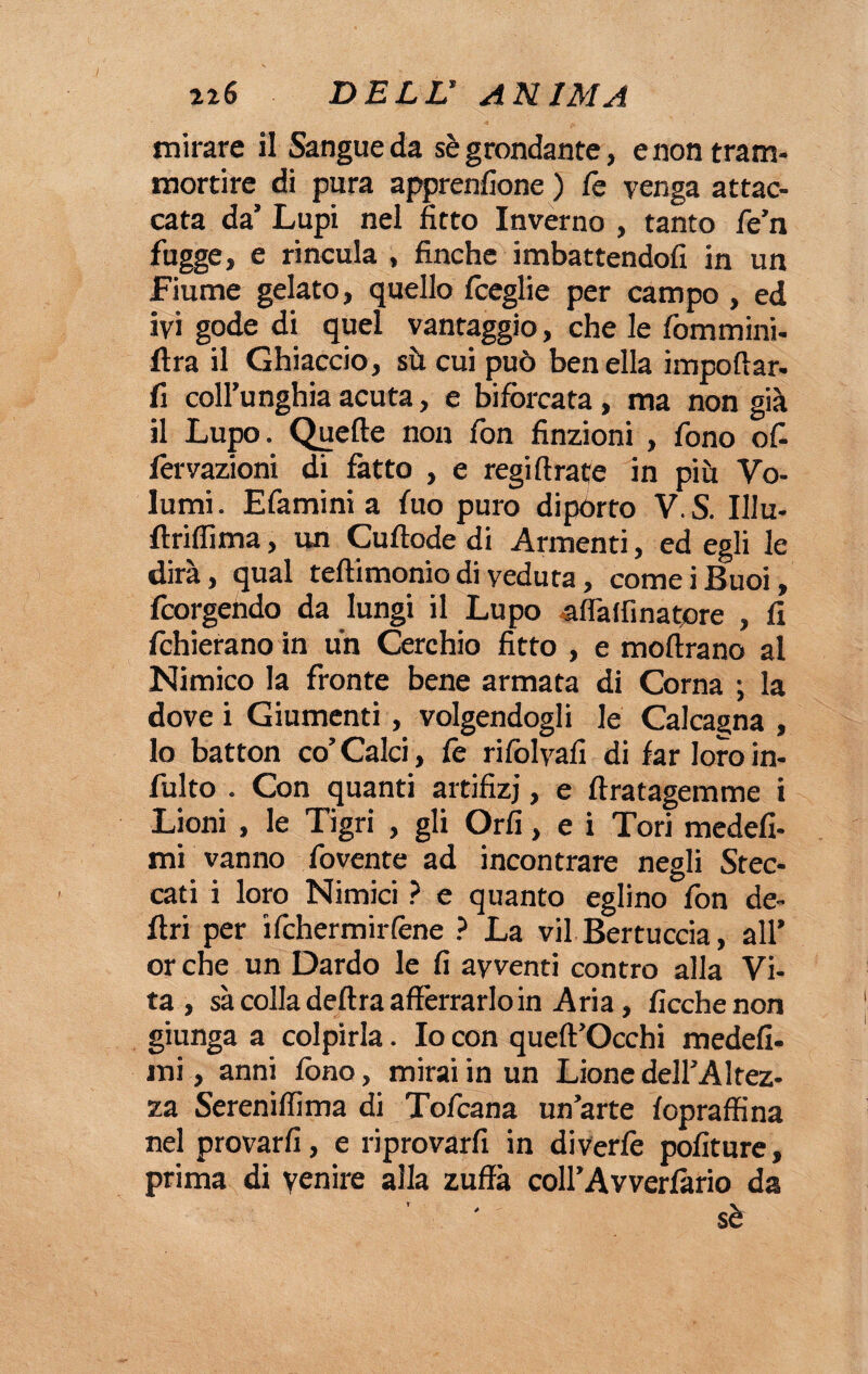 mirare il Sangue da sè grondante, e non tram- mortire di pura apprenlione ) fe venga attac¬ cata da’ Lupi nel fitto Inverno , tanto fe’n fugge, e rincula , finche imbattendofi in un Fiume gelato, quello fceglie per campo , ed ivi gode di quel vantaggio, che le fommini- ftra il Ghiaccio, sù cui può ben ella importar- fi coll’unghia acuta, e biforcata, ma non già il Lupo. Quelle non fon finzioni , fono of- fervazioni di fatto , e regiftrate in più. Vo¬ lumi. E fa mini a fuo puro dipòrto V.S. Illu- ftrifiima, un Cuftode di Armenti, ed egli le dirà, qual teftimonio di veduta, cornei Buoi, fcorgehdo da lungi il Lupo alfatfìnatore , fi fchierano in un Cerchio fitto , e inoltrano al Nimico la fronte bene armata di Corna ; la dove i Giumenti , volgendogli le Calcagna, lo batton co’ Calci, fe rifolvafi di far loro in- fulto . Con quanti artifizj, e ftratagemme i Lioni , le Tigri , gli Orli, e i Tori medefi- mi vanno fovente ad incontrare negli Stec¬ cati i loro Nimici ? e quanto eglino fon de¬ liri per ifchermiiTene ? La vii Bertuccia, all’ or che un Dardo le fi avventi contro alla Vi¬ ta , sà colla delira afferrarlo in Aria, ficchenon giunga a colpirla. Io con queft’Occhi medefi- ini, anni fono, mirai in un Lione dell’Altez¬ za Sereniffima di Tofcana un’arte fopraffina nel provarli, e riprovarfi in diverfe politure, prima di venire alla zuffa coll’Avverlàrio da sè
