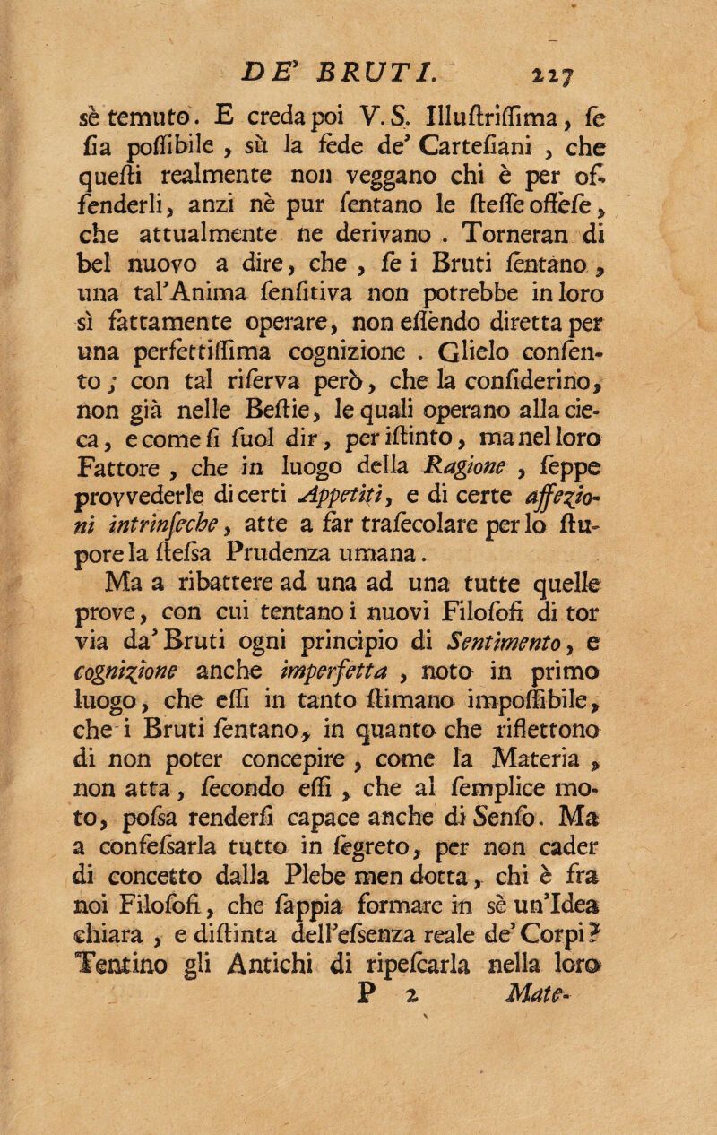sè temuto . E creda poi V. S, Illuftrilfima, fé fia polfibile , su la lède de’ Cartellarli , che quelli realmente non veggano chi è per of¬ fenderli, anzi nè pur Tentano le llelTe offèlè , che attualmente ne derivano . Torneran di bel nuovo a dire, che , le i Bruti fontano , una tal’Anima fenfitiva non potrebbe in loro sì fattamente operare, non elìèndo diretta per una perlèttiffima cognizione . Glielo conlèn¬ to; con tal riforva però, che la confiderino, non già nelle Belìie, le quali operano alla cie¬ ca, e come fi fuol dir, per ritinto, inanellerò Fattore , che in luogo della Ragione , fèppe provvederle di certi Appetiti, e di certe affezio¬ ni intrinfeche, atte a lar tralècolare per lo Itu- porelaftelsa Prudenza umana. Ma a ribattere ad una ad una tutte quelle prove, con cui tentano i nuovi Filofofi di tor via da’Bruti ogni principio di Sentimento, e cognizione anche imperfetta , noto in primo luogo, che elfi in tanto llimano impoffibile, che- i Bruti fontano, in quanto che riflettono di non poter concepire, come la Materia , non atta, fecondo elfi , che al femplice mo¬ to, pofsa renderli capace anche di Senio. Ma a confèlsarla tutto in fogreto, per non cader di concetto dalla Plebe men dotta, chi è fra noi Filofofi., che fappia formare in sè un’Idea chiara , e diftinta dell’elsenza reale de’ Corpi ? Tentino gli Antichi di ripefcarla nella loro P 2 Mate-