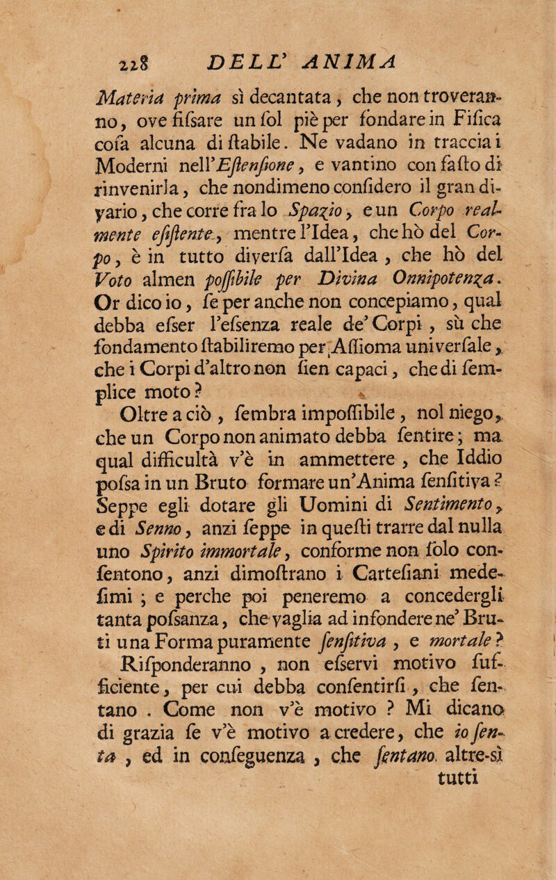 Materia prima sì decantata, che non troveran¬ no, ovefifsare unfol piè per fondare in Fifìca cola alcuna di fiabile. Ne vadano in tracciai Moderni nell’Eflenfwne, e vantino con faflo di rinvenirla, che nondimeno confiderò ilgrandi- yario, che corre fra Io Spazio, e un Corpo real¬ mente efijìenteiy mentre l’Idea, che hò del Cor¬ po, è in tutto diverfa dall’Idea , che hò del Voto almen pojfibile per Divina Onnipotenza* Or dico io, fe per anche non concepiamo, qual debba efser l’efsenza reale de’ Corpi, sii che fondamento ftabiliremo per Afiioma univerfale, che i Corpi d’altro non fien capaci, che di fé tri¬ plice moto? % Oltre a ciò, fembra imponibile, noi niego, che un Corpo non animato debba fentire ; ma qual difficultà v’è in ammettere , che Iddio pofsa in un Bruto formare un’Anima fenfitiya Seppe egli dotare gli Uomini di Sentimento y e di Senno, anzi fèppe in quelli trarre dal nulla uno Spìrito immortale, conforme non fòlo con- fentono, anzi dimoftrano i Cartelloni mede- fimi \ e perche poi peneremo a concedergli tanta pofsanza, che vaglia ad infondere ne’ Bru¬ ti una Forma puramente fonfttiva , e mortale ? Ridonderanno , non efservi motivo fuf- ficiente, per cui debba confentirfi , che fen- tano . Come non v’è motivo ? Mi dicano di grazia fe v’è motivo a credere, che io fon- ta , ed in confeguenza , che fontano* altre-sì tutti