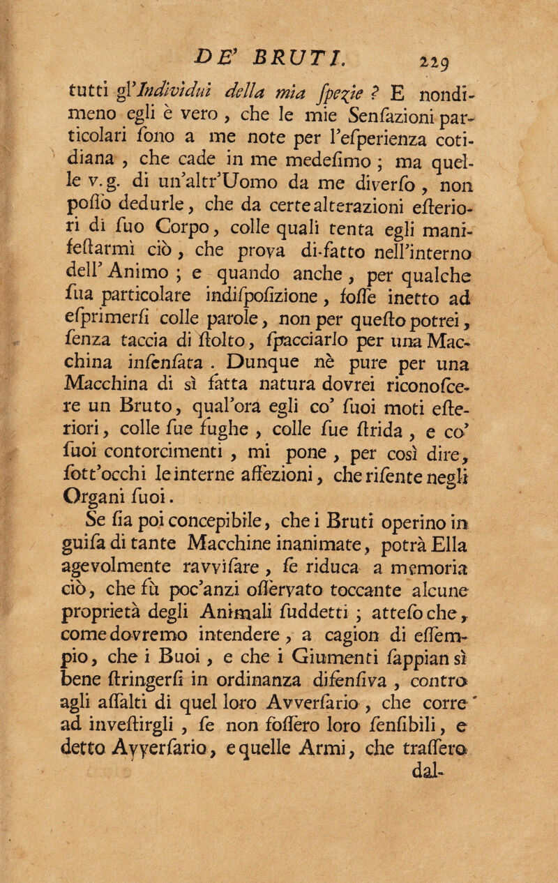 tutti gl Indivìdui della mia fpepie ? E nondi¬ meno egli è vero , che le mie Senfazioni par¬ ticolari fono a me note per l’efperienza coti- diana , che cade in me medefimo ; ma quel¬ le v. g. di un’altr’Uomo da me diverfo , non pollò dedurle, che da certe alterazioni citerio¬ ri di fuo Corpo, colle quali tenta egli mani- feftarmì ciò, che prova di-fatto nell'interno dell’ Animo ; e - quando anche , per qualche fua particolare indifpolizione, lolle inetto ad efprimerli colle parole, non per quello potrei, fenza taccia di Itolto, fpacciarlo per una Mac¬ china infcnlàta . Dunque nè pure per una Macchina di sì fatta natura dovrei riconolce- re un Bruto, qual’ora egli co’ fuoi moti cite¬ riori , colle fue fughe , colle fue llrida , e co’ fuoi contorcimenti , mi pone , per così dire, fott’occhi le interne affezioni, che ri fen te negli Organi fuoi. Se fia poi concepibile, che i Bruti operino in guifa di tante Macchine inanimate, potrà Ella agevolmente ravvi lare , le riduca a memoria ciò, che lù poc’anzi ollèrvato toccante alcune proprietà degli Animali fuddetti ; attelòche, come dovremo intendere , a cagion di effem- pio, che i Buoi, e che i Giumenti làppian sì bene ftringerfi in ordinanza difènlìva , contro agli alfalti di quel loro Avvertano , che corre ' ad inveitagli , fe non follerò loro fenfibili, e detto Ayyerfario, e quelle Armi, che traflero dal-