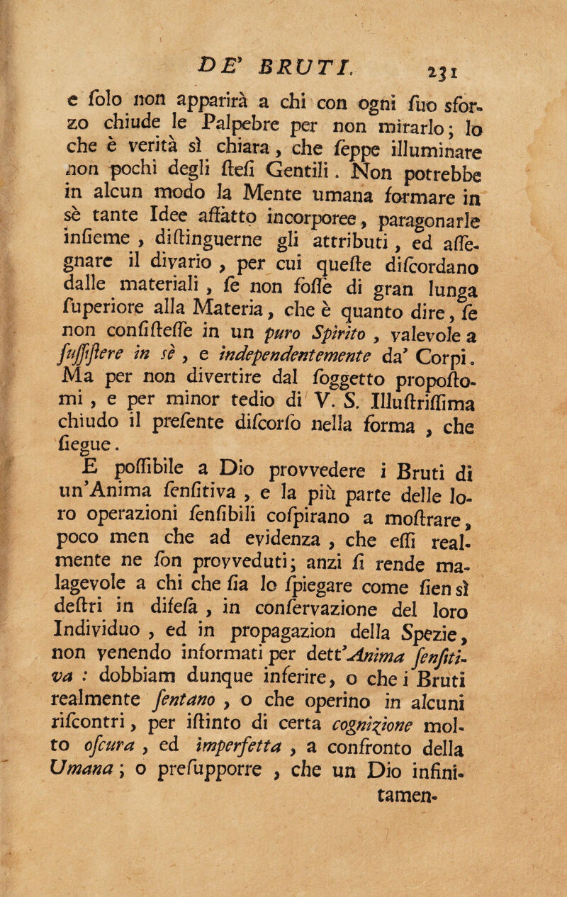 c folo non apparirà a chi con ogni fuo sfor¬ zo chiude le Palpebre per non mirarlo ; lo che è verità sì chiara, che Teppe illuminare non pochi degli ftefi Gentili. Non potrebbe in alcun modo la Mente umana formare in se tante Idee affatto incorporee , paragonarle infieme , diflinguerne gli attributi, ed aflè- gnare il divario , per cui quelle difcordano dalle materiali , fè non foffè di gran lunga fuperiore alla Materia, che è quanto dire, fe non confifteffe in un puro Spirito , valevole a fujfifiere in sè , e independentemente da’ Corpi. Ma per non divertire dal foggetto propofto- mi , e per minor tedio di V. S. Illuflriffima chiudo il prefente difcorfo nella forma , che fiegue. E po(libile a Dio provvedere i Bruti di un’Anima fenfitiva , e la più parte delle lo¬ ro operazioni fenfibili cofpirano a mofìrare, poco men che ad evidenza , che effi real¬ mente ne fon provveduti; anzi fi rende ma¬ lagevole a chi che fia lo (piegare come fien sì deliri in difefà , in confèrvazione del loro Individuo , ed in propagazion della Spezie, non venendo informati per dett’Anima (enfiti- va : dobbiam dunque inferire, o che i Bruti realmente fentano , o che operino in alcuni rifcontri, per iflinto di certa cognizione mol- to ofcura , ed imperfetta , a confronto della Umana ; o prefupporre , che un Dio infini- tamen-