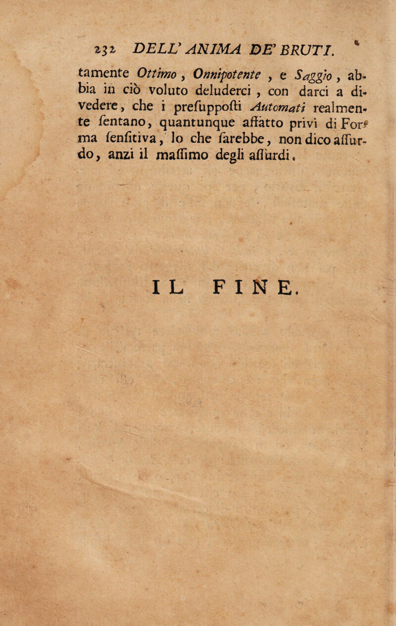 DELL' ANIMA BE'BRUTI. * tamente Ottimo, Onnipotente , e Saggio, ab¬ bia in ciò voluto deluderci , con darci a di¬ vedere, che i prefuppofti Automati realmen¬ te fintano, quantunque affatto privi di For<* ma fenfìtiva, lo che farebbe, non dico affli r- do, anzi il maffìmo degli aflurdi, ; : ■- * , , / ' : . - . .. ; I L FINE.