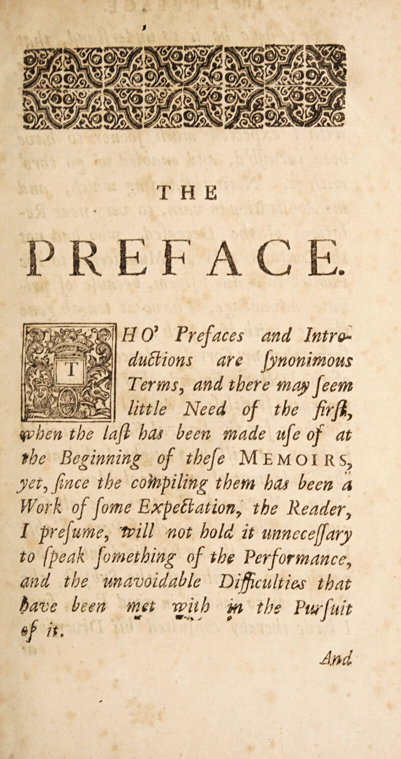 $ THE EFAC • j n ]HO’ Prefaces and Intro-- duCtions are fynonimous Terms, and there may feem little Need of the firfty IP hen the lafl has been made ufe of at the Beginning of thef? Memoirs, yet, finee the cobpiling them has been a Work of fome Expectation, the Reader, / prefume, trill not hold it unneceffary to [peak fomething of the Performance, and the unavoidable Difficulties that have been met with in the Purfuit f ** ***** S 0 J of it. And