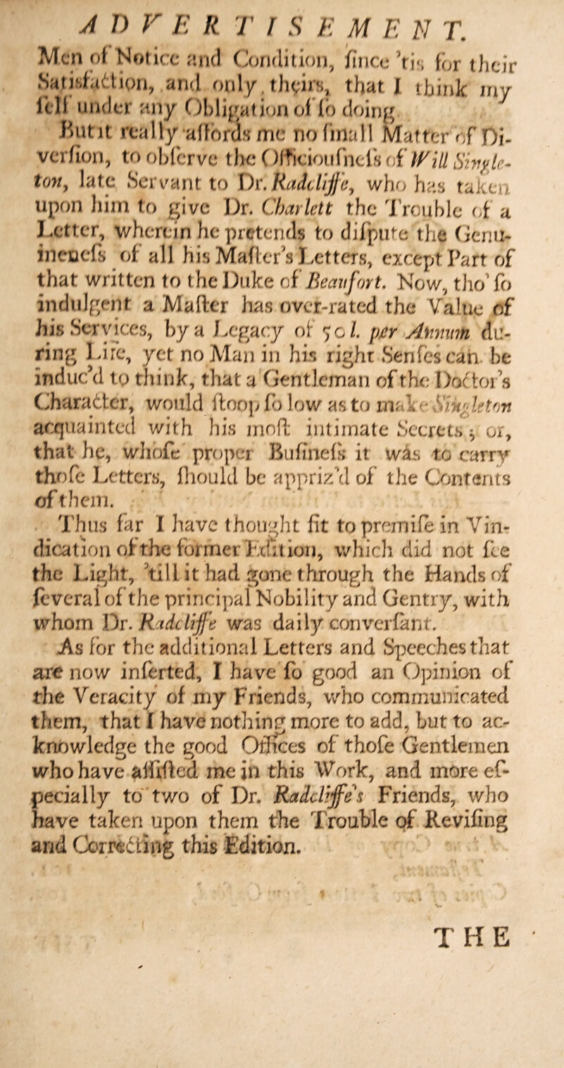 Men of Notice and Condition, ifincc’ri', for their Sat isfad ion, and only, theirs, that I ibink my loll under any Obligation of fo doing •But it really affords me no final I Matter of Di¬ ves fion, to obferve the Officioufnefs of Will Sivylc- ton, late Servant to Dr.Ruddijfc, who has taken upon him to give Dr. Charlett the Trouble of a Letter, wherein he pretends to difputc the Geriu- ineuefs of all his Mali era Letters, except Part of that written to the Duke of Beaufort. Now, tho’fo indulgent a Mafter has over-rated the Value of his Services, hya Legacy of 70/. per Annum du¬ ring Life, yet no Man in his right Senfcscan be induc’d to think, that a Gentleman of the Doctors Character, would Hoop fo low as to make tingle ton acquainted with his mofl intimate Secrets, or, that he, wliofe proper Buhnefs it was to carry thofe Letters, fhould be appriz'd of the Contents of them. Thus far I have thought lit topremife in Vin¬ dication of the formerLcfltion, which did not fie the Light, till it had gone through the Hands of feveralof the principal Nobility and Gentry, with whom Dr. Bade Iffe was daily converfant . As lor the additional Letters and Speeches that are now infer ted, I have fb good an Opinion of the Veracity of my Friends, who communicated them, that f have nothing more to add, but to ac¬ knowledge the good Offices of thofe Gentlemen who have afirfled mein this Work, and moreef- pecially to two of Dr. Raddtjfes Friends, who have taken upon them the Trouble of Reviling and. Corri&ing this Edition. THE