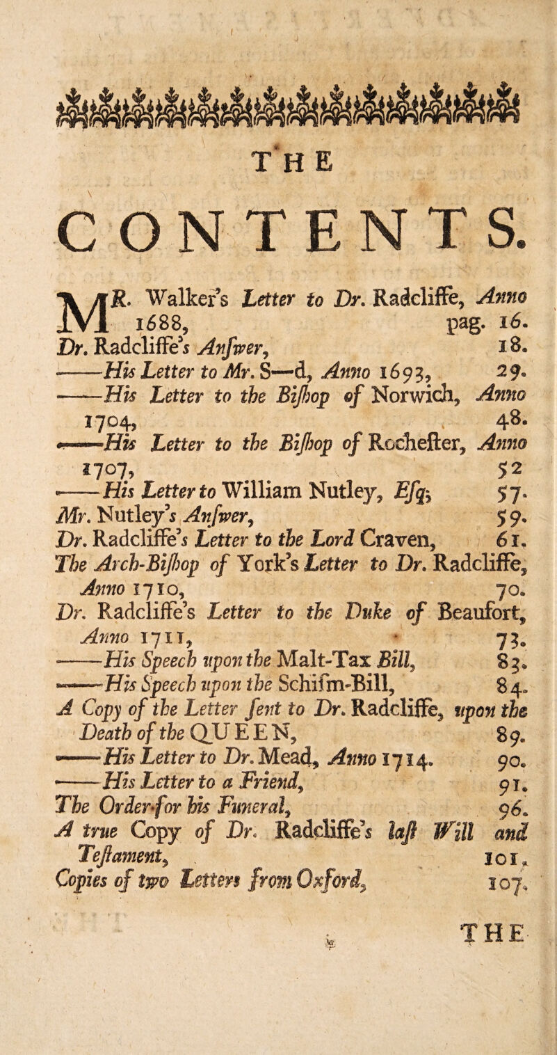 CONTENTS. MR. Walker’s Letter to Dr. Radcliflfe, Anno 1688, pag. 16. Dr. RadclifFe’s Anfwer, 18. -His Letter to Mr. S—-d, Anno 1693, 29. -His Letter to the Bilhop of Norwich, Anno I7°4, < 48. «.. His Letter to the Bifhop of Rodhefter, Anno *7°7.» . . 5 2 •-His Letter to William Nutley, Efq-> 57. Mr. Nutley’s Anfwer, 59* Dr. Radcliffe’i Letter to the Lori Craven, 61. The Arch-Bijhop of York’s Letter to Dr. Radcliflfe, Anno 1710, 70. Dr. Radcliffe’s Letter to the Duke of Beaufort, Anno 17 it, ■ 73. -His Speech upon the Malt-Tax Bill, 83, —.-His Speech upon the Schifm-Bill, 8 4. A Copy of the Letter fent to Dr. Radcliffe, upon the Death of the QU EEN, 89. --His Letter to Dr. Mead, Anno 1714. 90. *-His Letter to a Friend, pj. The Order-for his Funeral, pS. A true Copy of Dr. Radcliflfe’s laft Will and Tefiament, . 101. Copies of two Letters from Oxford, 107,