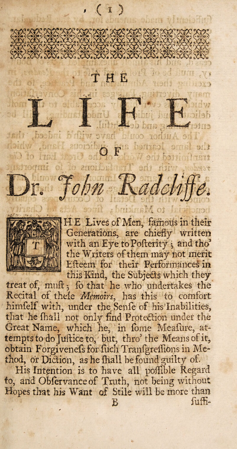 * O F jxjy- :V H E Lives of Men, famous in their Generations, are chiefly written with an Eye to Pofterity •, and tho5 the Wr iters of them may not merit Efteerh for their Performances in this Kind, the Subjects which they treat of, muft 5 fo that he who undertakes the Recital of thele Memoirs, has this to comfort himfelf with, under the Senfe of his Inabilities, that he (hall not only find Protedtion under the Great Name, which he, in fome Meafure, at¬ tempts to do Justice to, but, thro5 the Means of it, obtain Forgivends for fuch Tranfgreffions in Me¬ thod, or Diction, as he {hall be found guilty of. His Intention is to have all poffible Regard to, arid Oblervanceof Truth, not being without Hopes that his Want of Stile will be more than B fuffi-