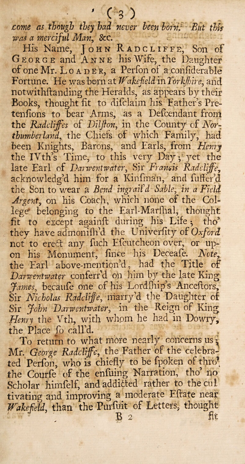 come as though they had never been born. But this wot a merciful Man, See. - ■ His Name, John Radcliffe, Son of Georg e and Anne his Wife, the Daughter of one Mr. Loader, a Perfon of a confiderable Fortune. He was born at Wakefield in Torkffnre, and notwithftanding the Heralds, as appears by their Books, thought fit to difclaim his Father’s Pre- tenfions to bear Arms, as a Defendant from the Raddffes of Dilflon, in the County of Nor¬ thumberland, the Chiefs of which Family, had been Knights, Barons, and Earls, from Henry the IVth’s Time, to this very Day p yet the late Earl of Danventwater, Sir Framis Radcliffe, acknowledg’d him for a Kinfman, and fuller’d the Son to wear a Bend ingraiXd Sable, in a Field Argent, on his Coach, which none of the Col¬ lege belonging to the Earl-Marfhal, thought fit to except againft during his Life ^ tho’ they have admoniifi’d the Univerfity of Oxford not to ere£t any fuch Efcutcheon over, or up¬ on his Monument, fince his Deceafe. . Note, the Earl above-mention’d, had the Title of Danventwater conferr’d on him by the late King James, becaufe one of his Lordfhip’s Anceftors, Sir Nicholas Radcliffe, marry’d the Daughter of Sir John Danventwater, in the Reign of King Henry the Vth, with whom he had in Dowry, the Place fo call’d. To return to what more nearly concerns us ^ Mr. George Radcliffe, the Father of the celebra¬ ted Perfon, who is chiefly to be fpoken of thro’ the Courfe of the enfuing Narration, tho’ no Scholar hirnfelf, and addidted rather to the cut tivating and improving a moderate Eftate near Wakefield, than the Purfuit of Letters, thought ' ^ ' B 2 fit