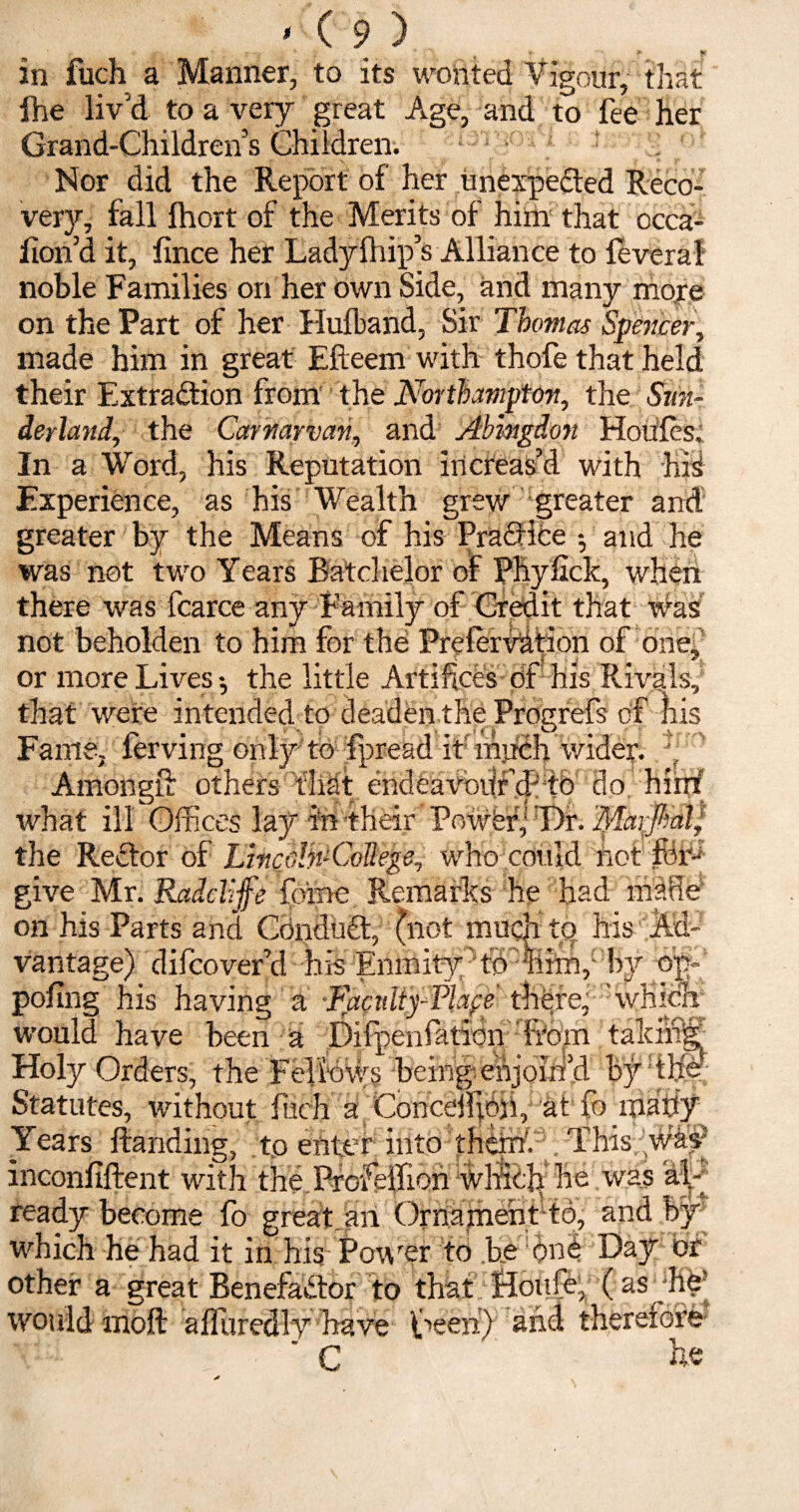 in fuch a Manner, to its wonted Vigour, that ihe liv’d to a very great Age, and to fee her Grand-Children’s Children. . Nor did the Report of her unexpected Reco¬ very, fall fhort of the Merits of him that occa- fion’d it, fince her Ladylhip’s Alliance to feveral noble Families on her own Side, and many more on the Part of her Hulband, Sir Thomas Spencer, made him in great Efteem with thofe that held their Extraction from the Northampton, the Sun¬ derland, the Carnarvan, and Abingdon Houfes. In a Word, his Reputation increas’d with hid Experience, as his Wealth grew greater and greater by the Means of his PracHfce $ and he was not two Years Batchelor of Pliyfick, when there was fcarce any Family of Credit that was not beholden to him for the Preiervf tion of one, or more Lives-, the little Artifices of his Rivals, Amongft others that endeavottfd'Tb do. what ill Offices lay in their PowferyDr. I* jk 1 T\ n TT * 7' /I 71 'i 1 ”| not the Rector of LincoB-CoIlege, who give Mr. Raddljfe foine. Remarks he had made' on his Parts and Conduit, (not much to his Ad¬ vantage) difcover’d his Enmity0 td~ fern,- by op» pofing his having a ■Facidiy-Plafe there, which would have been a Difpenfation Rd.m talcing Holy Orders, the Fellows being-eftjoiri’d by the Statutes, without fuch a Concdfiop, at fb many Years Branding, to enter into thiin't This WM** inconfiftent with the ProfelTion whiblr he was ready become fo great an Ornament to, and which he had it in his Power to be one Day or other a great Benefactor to that Houfe, ( as^hb would moft alfuredly have Veen) and therefore C he