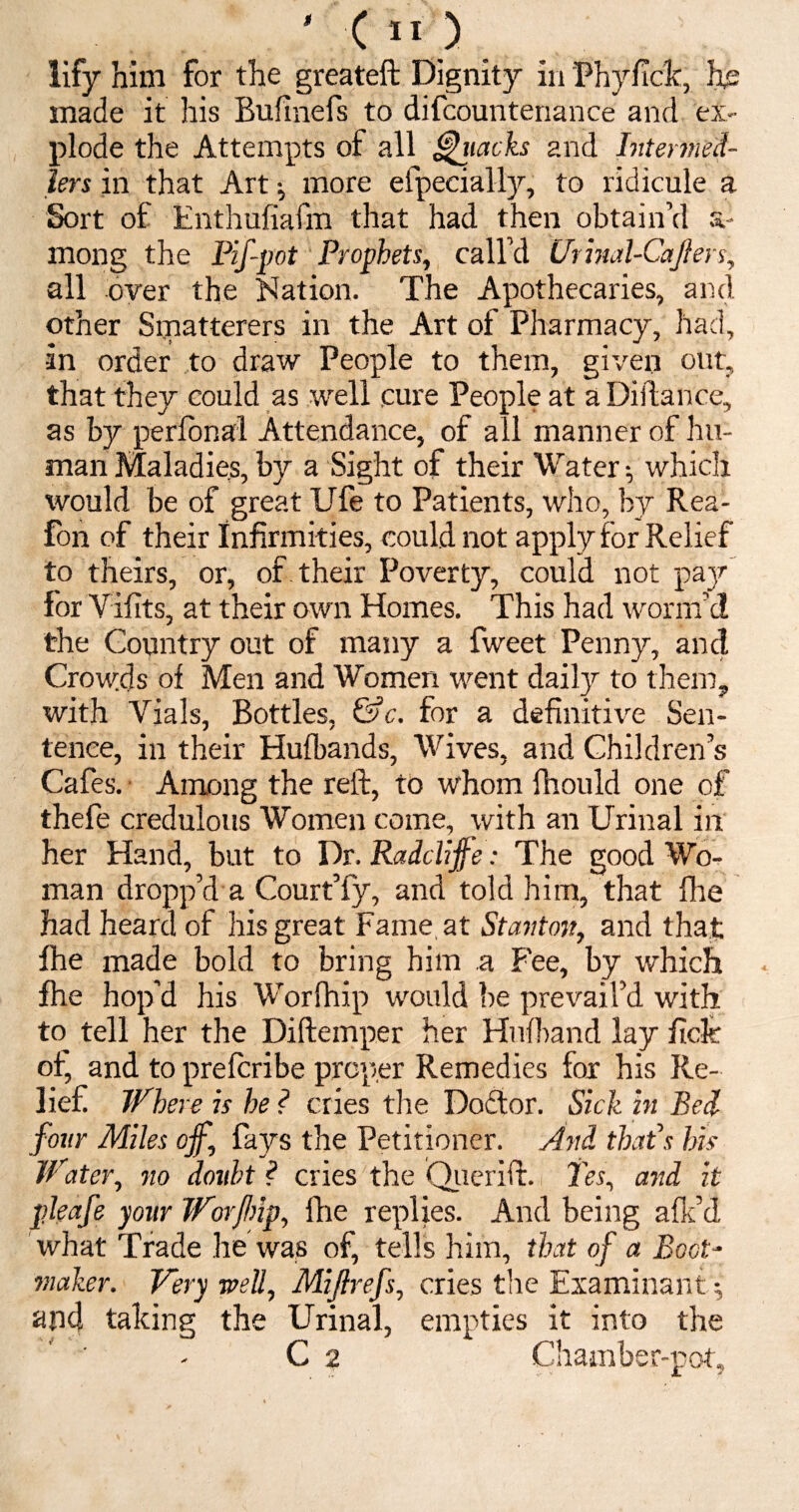 lify him for the greateft Dignity in Phyficlc, he made it his Bufinefs to difcountenance and ex¬ plode the Attempts of all Attacks 2nd hiiermed- iers in that Art ; more efpecially, to ridicule a Sort of Enthufiafm that had then obtain’d s- rnong the Pif-pot Prophets, call’d Urinal-Cajlers, all over the Nation. The Apothecaries, and other Smatterers in the Art of Pharmacy, had, in order to draw People to them, given out, that they could as well cure People at a Diilance, as by perfonal Attendance, of all manner of hu¬ man Maladies, by a Sight of their Water •, which would be of great Ufe to Patients, who, by Rea- fon of their infirmities, could not apply for Relief to theirs, or, of their Poverty, could not pay for Viiits, at their own Homes. This had worm’d the Country out of many a fweet Penny, and Crowds of Men and Women went daily to them, with Yials, Bottles, &c. for a definitive Sen¬ tence, in their Hufbands, Wives, and Children’s Cafes. Among the reft, to whom fhould one of thefe credulous Women come, with an Urinal in her Hand, but to Dr. Raddijfe: The good Wo¬ man dropp’d a Court’fy, and told him, that fhe had heard of his great Fame at 1Stanton, and that fhe made bold to bring him a Fee, by which fhe hop’d his Worfhip would be prevail’d with to tell her the Diftemper her Hufband lay ficfe of, and to prefcribe proper Remedies for his Re¬ lief Where is he ? cries the Doctor. Sick in Bed- four Miles off, fays the Petitioner. And that’s his Water, no doubt ? cries the Querift. Tes, and it pleafe your Worjbip, fhe replies. And being afk’d what Trade he was of, tells him, that of a Boot¬ maker. Very well, Mijfrefs, cries the Examinant ; and talcing the Urinal, empties it into the C 2 Chamber-pot,