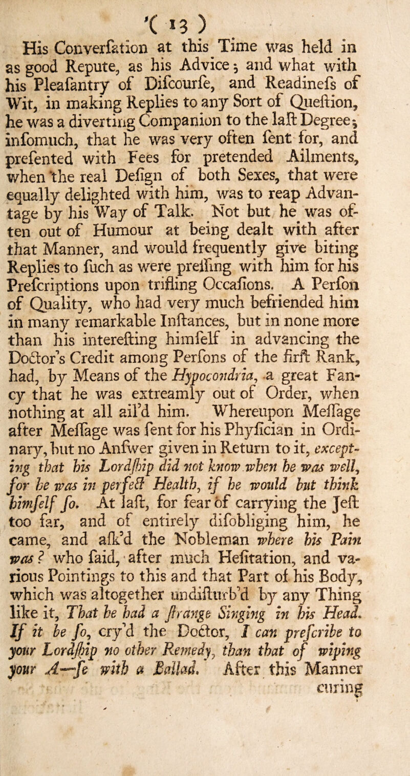 '( *3 ) His Converfation at this Time was held in as good Repute, as his Advice; and what with his Pleafantry of Difcourfe, and Readinefs of Wit, in making Replies to any Sort of Queftion, he was a diverting Companion to the laft Degree infomuch, that he was very often fent for, and prefented with Fees for pretended Ailments, when ‘the real Defign of both Sexes, that were equally delighted with him, was to reap Advan¬ tage by his Way of Talk. Not but he was of¬ ten out of Humour at being dealt with after that Manner, and would frequently give biting Replies to fuch as were preifing with him for his Prefcriptions upon trifling Occafions. A Perfon of Quality, who had vety much befriended him in many remarkable Inftances, but in none more than his interefting himfelf in advancing the Dodtor’s Credit among Perfons of the firft Rank, had, by Means of the Hypocondria, a great Fan¬ cy that he was extreamly out of Order, when nothing at all ail’d him. Whereupon MelTage after MelTage was Tent for his Phylician in Ordi¬ nary, hut no Anlwer given in Return to it, except¬ ing that his Lordftnp did not know when he was well, for he was in perfeff Health, if he would but think himfelf fo. At laft, for fear of carrying the Jell too far, and of entirely difobliging him, he came, and alk’d the Nobleman where his Pain was ? who faid, after much Helitation, and va¬ rious Pointings to this and that Part of. his Body, which was altogether undiflurb’d by any Thing like it. That he had a ft range Singing in his Head. If it be fo, cry’d the Dodtor, I car. prefcribe to your Lordftnp no ether Remedy, than that of wiping your A—fe with a Ballad. After this Manner curing